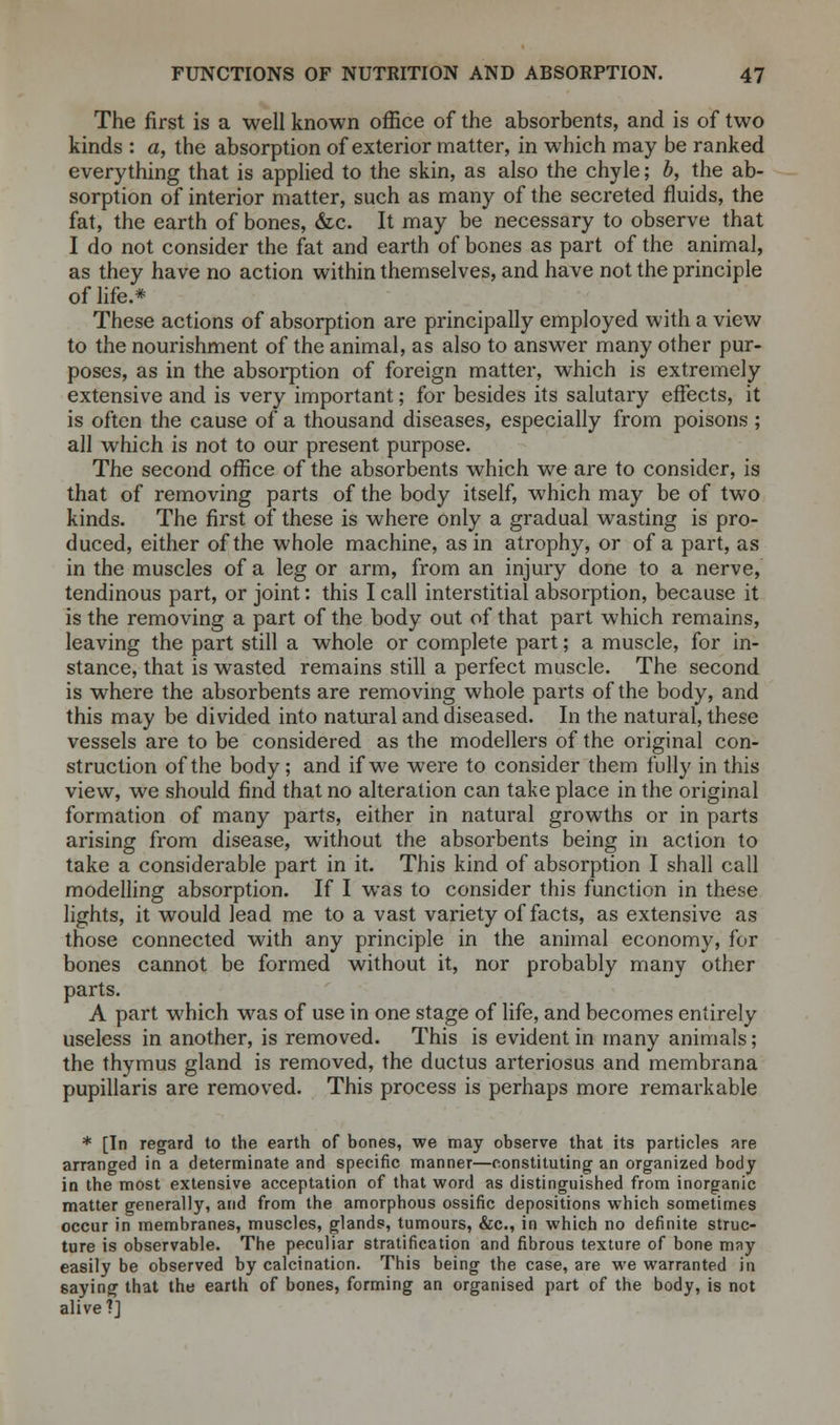 The first is a well known office of the absorbents, and is of two kinds : a, the absorption of exterior matter, in which may be ranked everything that is applied to the skin, as also the chyle; b, the ab- sorption of interior matter, such as many of the secreted fluids, the fat, the earth of bones, &c. It may be necessary to observe that I do not consider the fat and earth of bones as part of the animal, as they have no action within themselves, and have not the principle of life.* These actions of absorption are principally employed with a view to the nourishment of the animal, as also to answer many other pur- poses, as in the absorption of foreign matter, which is extremely extensive and is very important; for besides its salutary effects, it is often the cause of a thousand diseases, especially from poisons ; all which is not to our present purpose. The second office of the absorbents which we are to consider, is that of removing parts of the body itself, which may be of two kinds. The first of these is where only a gradual wasting is pro- duced, either of the whole machine, as in atrophy, or of a part, as in the muscles of a leg or arm, from an injury done to a nerve, tendinous part, or joint: this I call interstitial absorption, because it is the removing a part of the body out of that part which remains, leaving the part still a whole or complete part; a muscle, for in- stance, that is wasted remains still a perfect muscle. The second is where the absorbents are removing whole parts of the body, and this may be divided into natural and diseased. In the natural, these vessels are to be considered as the modellers of the original con- struction of the body; and if we were to consider them fully in this view, we should find that no alteration can take place in the original formation of many parts, either in natural growths or in parts arising from disease, without the absorbents being in action to take a considerable part in it. This kind of absorption I shall call modelling absorption. If I was to consider this function in these lights, it would lead me to a vast variety of facts, as extensive as those connected with any principle in the animal economy, for bones cannot be formed without it, nor probably many other parts. A part which was of use in one stage of life, and becomes entirely useless in another, is removed. This is evident in many animals; the thymus gland is removed, the ductus arteriosus and membrana pupillaris are removed. This process is perhaps more remarkable * [In regard to the earth of bones, we may observe that its particles are arranged in a determinate and specific manner—constituting an organized body in the most extensive acceptation of that word as distinguished from inorganic matter generally, and from the amorphous ossific depositions which sometimes occur in membranes, muscles, glands, tumours, &c, in which no definite struc- ture is observable. The peculiar stratification and fibrous texture of bone may easily be observed by calcination. This being the case, are we warranted in saying that the earth of bones, forming an organised part of the body, is not alive?]