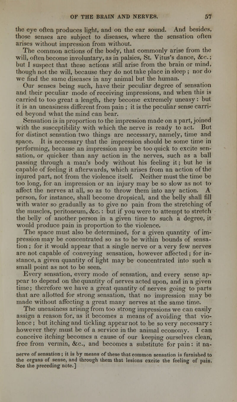 the eye often produces light, and on the ear sound. And besides, those senses are subject to diseases, where the sensation often arises without impression from without. The common actions of the body, that commonly arise from the will, often become involuntary, as in palsies, St. Vitus's dance, &c.; but I suspect that these actions still arise from the brain or mind, though not the will, because they do not take place in sleep ; nor do we find the same diseases in any animal but the human. Our senses being such, have their peculiar degree of sensation and their peculiar mode of receiving impressions, and when this is carried to too great a length, they become extremely uneasy : but it is an uneasiness different from pain ; it is the peculiar sense carri- ed beyond what the mind can bear. Sensation is in proportion to the impression made on a part, joined with the susceptibility with which the nerve is ready to act. But for distinct sensation two things are necessary, namely, time and space. It is necessary that the impression should be some time in performing, because an impression may be too quick to excite sen- sation, or quicker than any action in the nerves, such as a ball passing through a man's body without his feeling it; but he is capable of feeling it afterwards, which arises from an action of the injured part, not from the violence itself. Neither must the time be too long, for an impression or an injury may be so slow as not to affect the nerves at all, so as to throw them into any action. A person, for instance, shall become dropsical, and the belly shall fill with water so gradually as to give no pain from the stretching of the muscles, peritoneum, &c.: but if you were to attempt to stretch the belly of another person in a given time to such a degree, it would produce pain in proportion to the violence. The space must also be determined, for a given quantity of im- pression may be concentrated so as to be within bounds of sensa- tion ; for it would appear that a single nerve or a very few nerves are not capable of conveying sensation, however affected; for in- stance, a given quantity of light may be concentrated into such a small point as not to be seen. Every sensation, every mode of sensation, and every sense ap- pear to depend on the quantity of nerves acted upon, and in a given time; therefore we have a great quantity of nerves going to parts that are allotted for strong sensation, that no impression may be made without affecting a great many nerves at the same time. The uneasiness arising from too strong impressions we can easily assign a reason for, as it becomes a means of avoiding that vio- lence; but itching and tickling appear not to be so very necessary: however they must be of a service in the animal economy. I can conceive itching becomes a cause of our keeping ourselves clean, free from vermin, &c, and becomes a substitute for pain: it na- nerve of sensation; it is by means of these that common sensation is furnished to the organs of sense, and through them that lesions excite the feeling of pain. See the preceding note.]