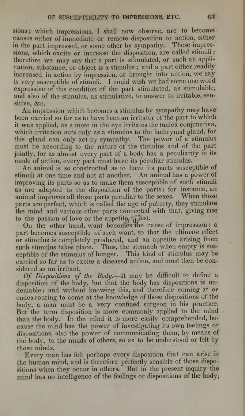 sions; which impressions, I shall now observe, are to become causes either of immediate or remote disposition to action, either in the part impressed, or some other by sympathy. These impres- sions, which excite or increase the disposition, are called stimuli; therefore we may say that a part is stimulated, or such an appli- cation, substance, or object is a stimulus ; and a part either readily increased in action by impression, or brought into action, we say is very susceptible of stimuli. I could wish we had some one word expressive of this condition of the part stimulated, as stimulable, and also of the stimulus, as stimulative, to answer to irritable, sen- sitive, &c. An impression which becomes a stimulus by sympathy may have been carried so far as to have been an irritator of the part to which it was applied, as a mote in the eye irritates the tunica conjunctiva, which irritation acts only as a stimulus to the lachrymal gland, for this gland can only act by sympathy. The power of a stimulus must be according to the nature of the stimulus and of the part jointly, for as almost every part of a body has a peculiarity in its mode of action, every part must have its peculiar stimulus. An animal is so constructed as to have its parts susceptible of stimuli at one time and not at another. An animal has a power oi improving its parts so as to make them susceptible of such stimuli as are adapted to the disposition of the parts; for instance, an animal improves all those parts peculiar to the sexes. When those parts are perfect, which is called the age of puberty, they stimulate the mind and various other parts connected with that, giving rise to the passion of love or the appetite*^lIusI. On the other hand, want becomes tne cause of impression: a part becomes susceptible of such want, so that the ultimate effect or stimulus is completely produced, and an appetite arising from such stimulus takes place. Thus, the stomach when empty is sus- ceptible of the stimulus of hunger. This kind of stimulus may be carried so far as to excite a diseased action, and must then be con- sidered as an irritant. Of Dispositions of the Body.—It may be difficult to define a disposition of the body, but that the body has dispositions is un- deniable ; and without knowing this, and therefore coming at or endeavouring to come at the knowledge of these dispositions of the body, a man must be a very confined surgeon in his practice. But the term disposition is more commonly applied to the mind than the body. In the mind it is more easily comprehended, be- cause the mind has the power of investigating its own feelings or dispositions, also the power of communicating them, by means of the body, to the minds of others, so as to be understood or felt by those minds. Every man has felt perhaps every disposition that can arise in the human mind, and is therefore perfectly sensible of those dispo- sitions when they occur in others. But in the present inquiry the mind has no intelligence of the feelings or dispositions of the body,