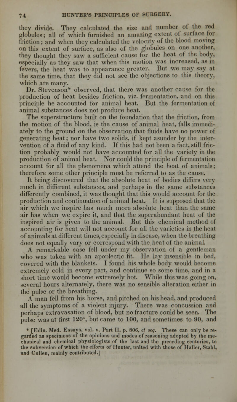 they divide. They calculated the size and number of the red globules; all of which furnished an amazing extent of suriace lor friction ; and when they calculated the velocity of the blood moving on this extent of surface, as also of the globules on one another, they thought they saw a sufficient cause for the heat of the body, especially as they saw that when this motion was increased, as in fevers, the heat was to appearance greater. But we may say at the same time, that they did not sec the objections to this theory, which are many. Dr. Stevenson* observed, that there was another cause for the production of heat besides friction, viz. fermentation, and on this principle he accounted for animal heat. But the fermentation of animal substances does not produce heat. The superstructure built on the foundation that the friction, from the motion of the blood, is the cause of animal heat, falls immedi- ately to the ground on the observation that fluids have no power of generating heat; nor have two solids, if kept asunder by the inter- vention of a fluid of any kind. If this had not been a fact, still fric- tion probably would not have accounted for all the variety in the production of animal heat. Nor could the principle of fermentation account for all the phenomena which attend the heat of animals; therefore some other principle must be referred to as the cause. It being discovered that the absolute heat of bodies differs very much in different substances, and perhaps in the same substances differently combined, it was thought that this would account for the production and continuation of animal heat. It is supposed that the air which we inspire has much more absolute heat than the same air has when we expire it, and that the superabundant heat of the inspired air is given to the animal. But this chemical method of accounting for heat will not account for all the varieties in the heat of animals at different times, especially in disease, when the breathing does not equally vary or correspond with the heat of the animal. A remarkable case fell under my observation of a gentleman who was taken with an apoplectic fit. He lay insensible in bed, covered with the blankets. I found his whole body would become extremely cold in every part, and continue so some time, and in a short time would become extremely hot. While this was going on, several hours alternately, there was no sensible alteration either in the pulse or the breathing. A man fell from his horse, and pitched on his head, and produced all the symptoms of a violent injury. There was concussion and perhaps extravasation of blood, but no fracture could be seen. The pulse was at first 120°, but came to 100, and sometimes to 90, and * [Edin. Med. Essays, vol. v. Part II. p. 806, et seq. These can only be re- garded as specimens of the opinions and modes of reasoning adopted by the me- chanical and chemical physiologists of the last and the preceding centuries, to the subversion of which the efforts of Hunter, united with those of Haller, Stahl, and Cullen, mainly contributed.]