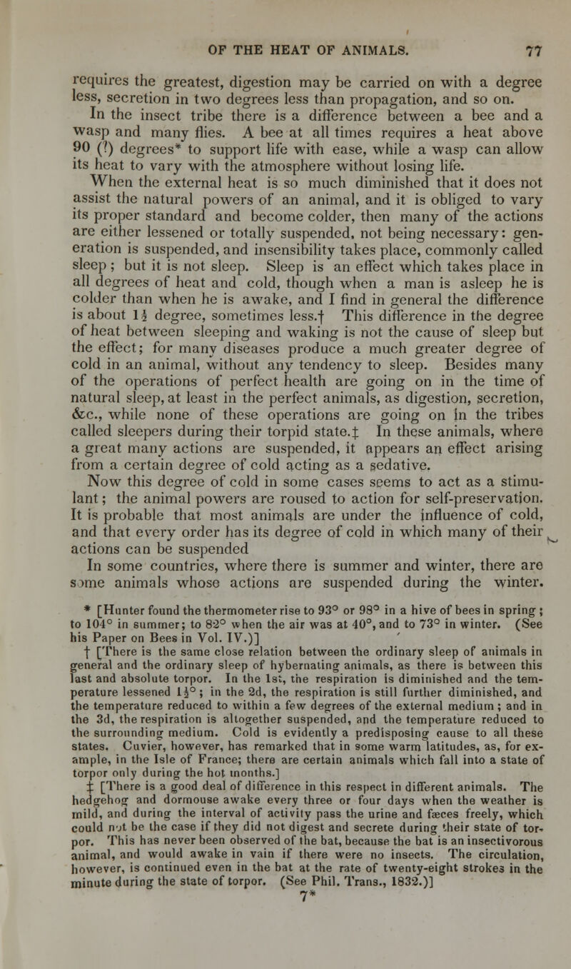 requires the greatest, digestion may be carried on with a degree less, secretion in two degrees less than propagation, and so on. In the insect tribe there is a difference between a bee and a wasp and many flies. A bee at all times requires a heat above 90 (?) degrees* to support life with ease, while a wasp can allow its heat to vary with the atmosphere without losing life. When the external heat is so much diminished that it does not assist the natural powers of an animal, and it is obliged to vary its proper standard and become colder, then many of the actions are either lessened or totally suspended, not being necessary: gen- eration is suspended, and insensibility takes place, commonly called sleep ; but it is not sleep. Sleep is an effect which takes place in all degrees of heat and cold, though when a man is asleep he is colder than when he is awake, and I find in general the difference is about \\ degree, sometimes less.f This difference in the degree of heat between sleeping and waking is not the cause of sleep but the effect; for many diseases produce a much greater degree of cold in an animal, without any tendency to sleep. Besides many of the operations of perfect health are going on in the time of natural sleep, at least in the perfect animals, as digestion, secretion, &c, while none of these operations are going on in the tribes called sleepers during their torpid state.f In these animals, where a great many actions are suspended, it appears an effect arising from a certain degree of cold acting as a sedative. Now this degree of cold in some cases seems to act as a stimu- lant ; the animal powers are roused to action for self-preservation. It is probable that most animals are under the influence of cold, and that every order has its degree of cold in which many of their actions can be suspended In some countries, where there is summer and winter, there are some animals whose actions are suspended during the winter. * [Hunter found the thermometer rise to 93° or 98° in a hive of bees in spring ; to 104° in summer; to 82° when the air was at 40°, and to 73° in winter. (See his Paper on Bees in Vol. IV.)] f [There is the same close relation between the ordinary sleep of animals in general and the ordinary sleep of hybernating animals, as there is between this last and absolute torpor. In the 1st, the respiration is diminished and the tem- perature lessened li°; in the 2d, the respiration is still further diminished, and the temperature reduced to within a few degrees of the external medium; and in the 3d, the respiration is altogether suspended, and the temperature reduced to the surrounding medium. Cold is evidently a predisposing cause to all these states. Cuvier, however, has remarked that in some warm latitudes, as, for ex- ample, in the Isle of France; there are certain animals which fall into a state of torpor only during the hot months.] X [There is a good deal of difference in this respect in different animals. The hedgehog and dormouse awake every three or four days when the weather is mild, and during the interval of activity pass the urine and faeces freely, which could not be the case if they did not digest and secrete during their state of tor- por. This has never been observed of the bat, because the bat is an insectivorous animal, and would awake in vain if there were no insects. The circulation, however, is continued even in the bat at the rate of twenty-eight strokes in the minute during the state of torpor. (See Phil. Trans., 1832.)] 7*