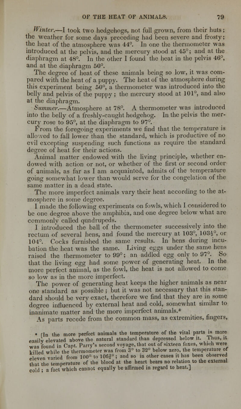 Winter.—I took two hedgehogs, not full grown, from their huts; the weather for some days preceding had been severe and frosty; the heat of the atmosphere was 44°. In one the thermometer was introduced at the pelvis, and the mercury stood at 45°; and at the diaphragm at 48°. In the other I found the heat in the pelvis 46°, and at the diaphragm 50°. The degree of heat of these animals being so low, it was com- pared with the heat of a puppy. The heat of the atmosphere during this experiment being 50°, a thermometer was introduced into the belly and pelvis of the puppy ; the mercury stood at 101°, and also at the diaphragm. Summer.—Atmosphere at 78°. A thermometer was introduced into the belly of a freshly-caught hedgehog. In the pelvis the mer- cury rose to 95°, at the diaphragm to 97°. From the foregoing experiments we find that the temperature is allowed to fall lower than the standard, which is productive of no evil excepting suspending such functions as require the standard degree of heat for their actions. Animal matter endowed with the living principle, whether en- dowed with action or not, or whether of the first or second order of animals, as far as I am acquainted, admits of the temperature going somewhat lower than would serve for the congelation of the same matter in a dead state. The more imperfect animals vary their heat according to the at- mosphere in some degree. I made the following experiments on fowls, which I considered to be one degree above the amphibia, and one degree below what are commonlv called quadrupeds. I introduced the ball of the thermometer successively into the rectum of several hens, and found the mercury at 103°, 103£°, or 104°. Cocks furnished the same results. In hens during incu- bation the heat was the same. Living eggs under the same hens raised the thermometer to 99°; an addled egg only to 97°. So that the living egg had some power of generating heat. In the more perfect animal, as the fowl, the heat is not allowed to come so low as in the more imperfect. The power of generating heat keeps the higher animals as near one standard as possible ; but it was not necessary that this stan- dard should be very exact, therefore we find that they are in some degree influenced by external heat and cold, somewhat similar to inanimate matter and the more imperfect animals.* As parts recede from the common mass, as extremities, fingers, * fin the more perfect animals the temperature of the vital parts is more easily elevated above the natural standard than depressed below it. Thus, it was found in Cant. Parry's second voyage, that out of sixteen foxes, which were killed while the thermometer was from 3° to 32° below zero, the temperature of eleven varied from 100° to 106$° ; and so in other cases it has been observed that the temperature of the blood at the heart bears no relation to the external cold • a fact which cannot equally be affirmed in regard to heat.]