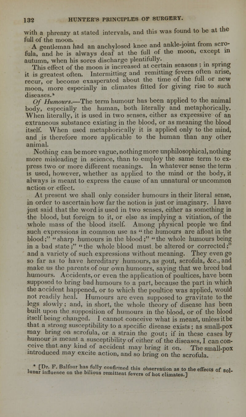 with a phrenzy at stated intervals, and this was found to be at the full of the moon. . . A gentleman had an anchylosed knee and ankle-joint from scro- fula, and he is always deaf at the full of the moon, except in autumn, when his sores discharge plentifully. This effect of the moon is increased at certain seasons ; in spring it is greatest often. Intermitting and remitting fevers often arise, recur, or become exasperated about the time of the lull or new moon, more especially in climates fitted for giving rise to such diseases.* Of Humours.—The term humour has been applied to the animal body, especially the human, both literally and metaphorically. When literally, it is used in two senses, either as expressive of an extraneous substance existing in the blood, or as meaning the blood itself. When used metaphorically it is applied only to the mind, and is therefore more applicable to the human than any other animal. Nothing can be more vague, nothing more unphilosophical, nothing more misleading in science, than to employ the same term to ex- press two or more different meanings. In whatever sense the term is used, however, whether as applied to the mind or the body, it always is meant to express the cause of an unnatural or uncommon action or effect. At present we shall only consider humours in their literal sense, in order to ascertain how far the notion is just or imaginary. I have just said that the word is used in two senses, either as something in the blood, but foreign to it, or else as implying a vitiation, of the whole mass of the blood itself. Among physical people we find such expressions in common use as  the humours are afloat in the blood;  sharp humours in the blood;  the whole humours being in a bad state;  the whole blood must be altered or corrected; and a variety of such expressions without meaning. They even go so far as to have hereditary humours, as gout, scrofula, &c, and make us the parents of our own humours, saying that we breed bad humours. Accidents, or even the application of poultices, have been supposed to bring bad humours to a part, because the part in which the accident happened, or to which the poultice was applied, would not readily heal. Humours are even supposed to gravitate to the legs slowly; and, in short, the whole theory of disease has been built upon the supposition of humours in the blood, or of the blood itself being changed. I cannot conceive what is meant, unless it be that a strong susceptibility to a specific disease exists ; as small-pox may bring on scrofula, or a strain the gout; if in these cases by humour is meant a susceptibility of either of the diseases, I can con- ceive that any kind of accident may bring it on. The small-pox introduced may excite action, and so bring on the scrofula. l.,n C?r« F' Balfor. ha,s ,fu,1y confirmed this observation as to the effects of sol- lunar influence on the bilious remittent fevers of hot climates.]