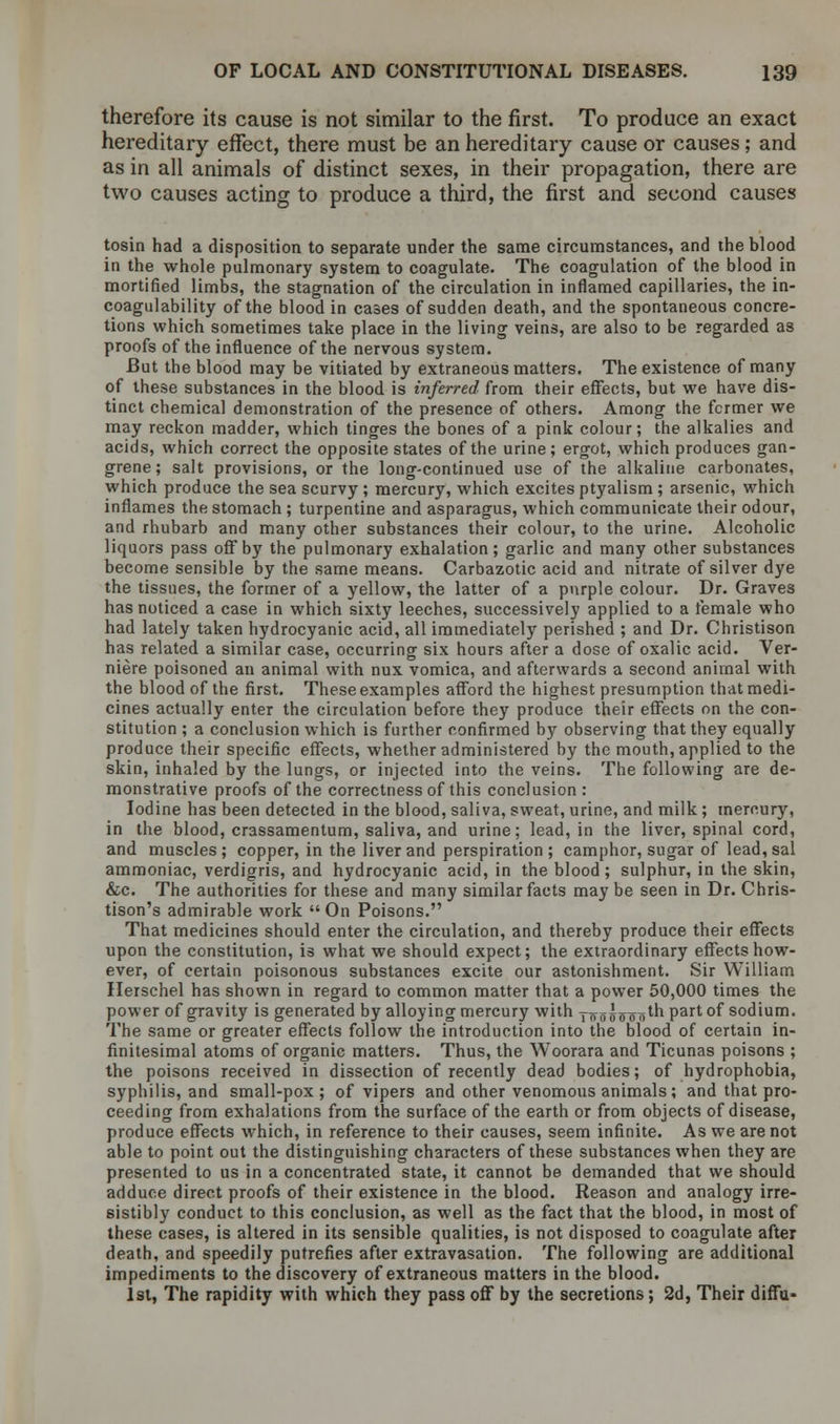 therefore its cause is not similar to the first. To produce an exact hereditary effect, there must be an hereditary cause or causes; and as in all animals of distinct sexes, in their propagation, there are two causes acting to produce a third, the first and second causes tosin had a disposition to separate under the same circumstances, and the blood in the whole pulmonary system to coagulate. The coagulation of the blood in mortified limbs, the stagnation of the circulation in inflamed capillaries, the in- coagulability of the blood in cases of sudden death, and the spontaneous concre- tions which sometimes take place in the living veins, are also to be regarded as proofs of the influence of the nervous system. But the blood may be vitiated by extraneous matters. The existence of many of these substances in the blood is inferred from their effects, but we have dis- tinct chemical demonstration of the presence of others. Among the former we may reckon madder, which tinges the bones of a pink colour; the alkalies and acids, which correct the opposite states of the urine; ergot, which produces gan- grene; salt provisions, or the long-continued use of the alkaline carbonates, which produce the sea scurvy ; mercury, which excites ptyalism ; arsenic, which inflames the stomach; turpentine and asparagus, which communicate their odour, and rhubarb and many other substances their colour, to the urine. Alcoholic liquors pass off by the pulmonary exhalation; garlic and many other substances become sensible by the same means. Carbazotic acid and nitrate of silver dye the tissues, the former of a yellow, the latter of a purple colour. Dr. Graves has noticed a case in which sixty leeches, successively applied to a female who had lately taken hydrocyanic acid, all immediately perished ; and Dr. Christison has related a similar case, occurring six hours after a dose of oxalic acid. Ver- niere poisoned an animal with nux vomica, and afterwards a second animal with the blood of the first. These examples afford the highest presumption that medi- cines actually enter the circulation before they produce their effects on the con- stitution ; a conclusion which is further confirmed by observing that they equally produce their specific effects, whether administered by the mouth, applied to the skin, inhaled by the lungs, or injected into the veins. The following are de- monstrative proofs of the correctness of this conclusion: Iodine has been detected in the blood, saliva, sweat, urine, and milk ; mercury, in the blood, crassamentum, saliva, and urine; lead, in the liver, spinal cord, and muscles; copper, in the liver and perspiration ; camphor, sugar of lead, sal ammoniac, verdigris, and hydrocyanic acid, in the blood; sulphur, in the skin, &c. The authorities for these and many similar facts may be seen in Dr. Chris- tison's admirable work On Poisons. That medicines should enter the circulation, and thereby produce their effects upon the constitution, is what we should expect; the extraordinary effects how- ever, of certain poisonous substances excite our astonishment. Sir William Herschel has shown in regard to common matter that a power 50,000 times the power of gravity is generated by alloying mercury with yn55o o otn Part °f sodium. The same or greater effects follow the introduction into the blood of certain in- finitesimal atoms of organic matters. Thus, the Woorara and Ticunas poisons ; the poisons received in dissection of recently dead bodies; of hydrophobia, syphilis, and small-pox; of vipers and other venomous animals; and that pro- ceeding from exhalations from the surface of the earth or from objects of disease, produce effects which, in reference to their causes, seem infinite. As we are not able to point out the distinguishing characters of these substances when they are presented to us in a concentrated state, it cannot be demanded that we should adduce direct proofs of their existence in the blood. Reason and analogy irre- sistibly conduct to this conclusion, as well as the fact that the blood, in most of these cases, is altered in its sensible qualities, is not disposed to coagulate after death, and speedily putrefies after extravasation. The following are additional impediments to the discovery of extraneous matters in the blood. 1st, The rapidity with which they pass off by the secretions; 2d, Their diffu-