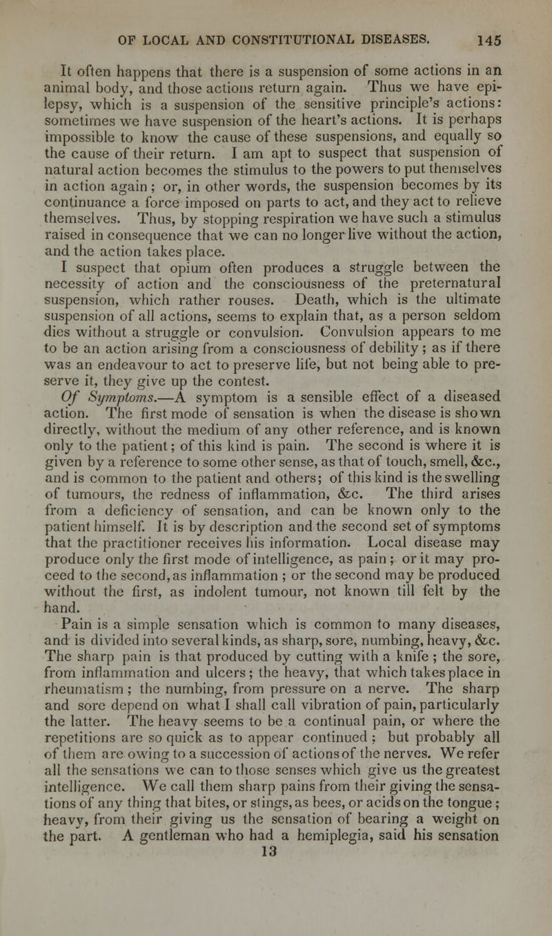 It often happens that there is a suspension of some actions in an animal body, and those actions return again. Thus we have epi- lepsy, which is a suspension of the sensitive principle's actions: sometimes we have suspension of the heart's actions. It is perhaps impossible to know the cause of these suspensions, and equally so the cause of their return. I am apt to suspect that suspension of natural action becomes the stimulus to the powers to put themselves in action again; or, in other words, the suspension becomes by its continuance a force imposed on parts to act, and they act to relieve themselves. Thus, by stopping respiration we have such a stimulus raised in consequence that we can no longer live without the action, and the action takes place. I suspect that opium often produces a struggle between the necessity of action and the consciousness of the preternatural suspension, which rather rouses. Death, which is the ultimate suspension of all actions, seems to explain that, as a person seldom dies without a struggle or convulsion. Convulsion appears to me to be an action arising from a consciousness of debility ; as if there was an endeavour to act to preserve life, but not being able to pre- serve it, they give up the contest. Of Symptoms.—A symptom is a sensible effect of a diseased action. The first mode of sensation is when the disease is shown directly, without the medium of any other reference, and is known only to the patient; of this kind is pain. The second is where it is given by a reference to some other sense, as that of touch, smell, &c, and is common to the patient and others; of this kind is the swelling of tumours, the redness of inflammation, &c. The third arises from a deficiency of sensation, and can be known only to the patient himself. It is by description and the second set of symptoms that the practitioner receives his information. Local disease may produce only the first mode of intelligence, as pain ; or it may pro- ceed to the second, as inflammation ; or the second may be produced without the first, as indolent tumour, not known till felt by the hand. Pain is a simple sensation which is common to many diseases, and is divided into several kinds, as sharp, sore, numbing, heavy, &c. The sharp pain is that produced by cutting with a knife ; the sore, from inflammation and ulcers; the heavy, that which takes place in rheumatism ; the numbing, from pressure on a nerve. The sharp and sore depend on what I shall call vibration of pain, particularly the latter. The heavy seems to be a continual pain, or where the repetitions are so quick as to appear continued : but probably all of them are owing to a succession of actions of the nerves. We refer all the sensations we can to those senses which give us the greatest intelligence. We call them sharp pains from their giving the sensa- tions of any thing that bites, or stings, as bees, or acids on the tongue; heavy, from their giving us the sensation of bearing a weight on the part. A gentleman who had a hemiplegia, said his sensation 13