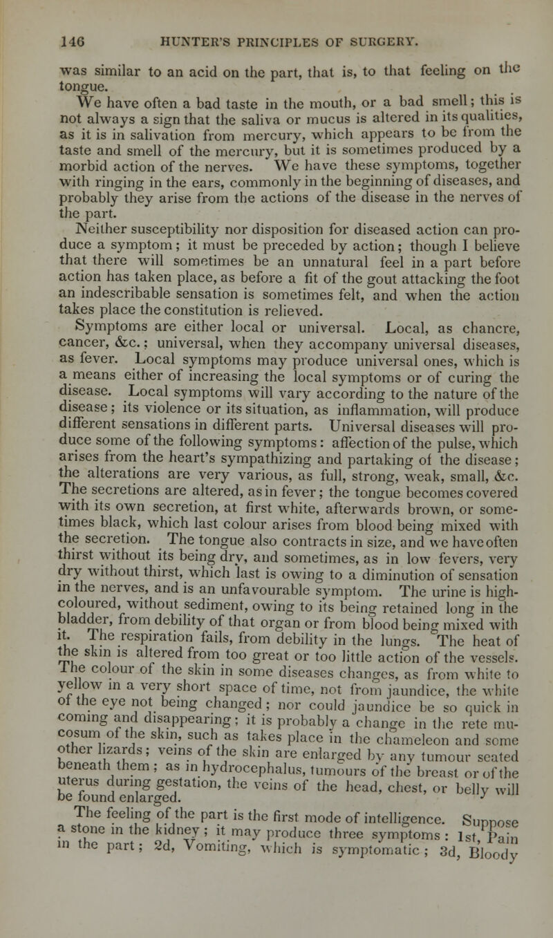 was similar to an acid on the part, that is, to that feeling on the tongue. We have often a bad taste in the mouth, or a bad smell; this is not always a sign that the saliva or mucus is altered in its qualities, as it is in salivation from mercury, which appears to be from the taste and smell of the mercury, but it is sometimes produced by a morbid action of the nerves. We have these symptoms, together with ringing in the ears, commonly in the beginning of diseases, and probably they arise from the actions of the disease in the nerves of the part. Neither susceptibility nor disposition for diseased action can pro- duce a symptom; it must be preceded by action; though I believe that there will sometimes be an unnatural feel in a part before action has taken place, as before a fit of the gout attacking the foot an indescribable sensation is sometimes felt, and when the action takes place the constitution is relieved. Symptoms are either local or universal. Local, as chancre, cancer, &c.; universal, when they accompany universal diseases, as fever. Local symptoms may produce universal ones, which is a means either of increasing the local symptoms or of curing the disease. Local symptoms will vary according to the nature of the disease; its violence or its situation, as inflammation, will produce different sensations in different parts. Universal diseases will pro- duce some of the following symptoms: affection of the pulse, which arises from the heart's sympathizing and partaking oi the disease; the alterations are very various, as full, strong, weak, small, &c. The secretions are altered, as in fever; the tongue becomes covered with its own secretion, at first white, afterwards brown, or some- times black, which last colour arises from blood being mixed with the secretion. The tongue also contracts in size, and we have often thirst without its being dry, and sometimes, as in low fevers, verv dry without thirst, which last is owing to a diminution of sensation in the nerves, and is an unfavourable symptom. The urine is high- coloured, without sediment, owing to its being retained long in the bladder, from debility of that organ or from blood being mixed with it. The respiration fails, from debility in the lungs. The heat of the skin is altered from too great or too little action of the vessels. 1 he colour of the skm in some diseases changes, as from white to yellow in a very short space of time, not from jaundice, the while oi the eye not being changed; nor could jaundice be so quick in coming and disappearing; it is probably a change in the rete mu- cosum of the skin, such as takes place in the chameleon and seme other izards; veins of the skin are enlarged by any tumour seated beneath them ; as in hydrocephalus, tumours of the breast or of the uterus during gestation, the veins of the head, chest, or belly will be found enlarged. J The feeling of the part is the first mode of intelligence. Sunno^e a stone in the kidney; it may produce three symptoms : lst L:m in the part; 2d, Vomiting, which is symptomatic ; 3d Bloody