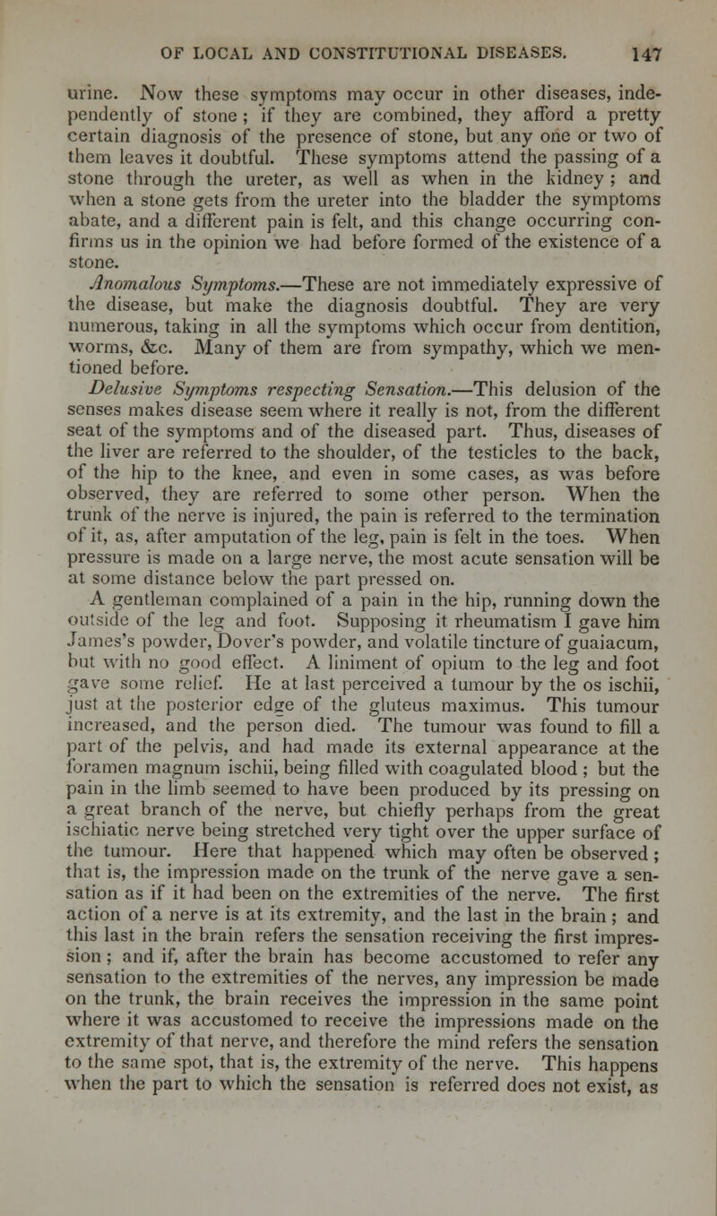 urine. Now these symptoms may occur in other diseases, inde- pendently of stone ; if they are combined, they afford a pretty certain diagnosis of the presence of stone, but any one or two of them leaves it doubtful. These symptoms attend the passing of a stone through the ureter, as well as when in the kidney ; and when a stone gets from the ureter into the bladder the symptoms abate, and a different pain is felt, and this change occurring con- firms us in the opinion we had before formed of the existence of a stone. Anomalous Symptoms.—These are not immediately expressive of the disease, but make the diagnosis doubtful. They are very numerous, taking in all the symptoms which occur from dentition, worms, &c. Many of them are from sympathy, which we men- tioned before. Delusive Symptoms respecting Sensation.—This delusion of the senses makes disease seem where it really is not, from the different seat of the symptoms and of the diseased part. Thus, diseases of the liver are referred to the shoulder, of the testicles to the back, of the hip to the knee, and even in some cases, as was before observed, they are referred to some other person. When the trunk of the nerve is injured, the pain is referred to the termination of it, as, after amputation of the leg, pain is felt in the toes. When pressure is made on a large nerve, the most acute sensation will be at some distance below the part pressed on. A gentleman complained of a pain in the hip, running down the outside of the leg and foot. Supposing it rheumatism I gave him James's powder, Dover's powder, and volatile tincture of guaiacum, but with no good effect. A liniment of opium to the leg and foot gave some relief. He at last perceived a tumour by the os ischii, just at the posterior edge of the gluteus maximus. This tumour increased, and the person died. The tumour was found to fill a part of the pelvis, and had made its external appearance at the foramen magnum ischii, being filled with coagulated blood ; but the pain in the limb seemed to have been produced by its pressing on a great branch of the nerve, but chiefly perhaps from the great ischiatic nerve being stretched very tight over the upper surface of the tumour. Here that happened which may often be observed ; that is, the impression made on the trunk of the nerve gave a sen- sation as if it had been on the extremities of the nerve. The first action of a nerve is at its extremity, and the last in the brain; and this last in the brain refers the sensation receiving the first impres- sion ; and if, after the brain has become accustomed to refer any sensation to the extremities of the nerves, any impression be made on the trunk, the brain receives the impression in the same point where it was accustomed to receive the impressions made on the extremity of that nerve, and therefore the mind refers the sensation to the same spot, that is, the extremity of the nerve. This happens when the part to which the sensation is referred does not exist, as
