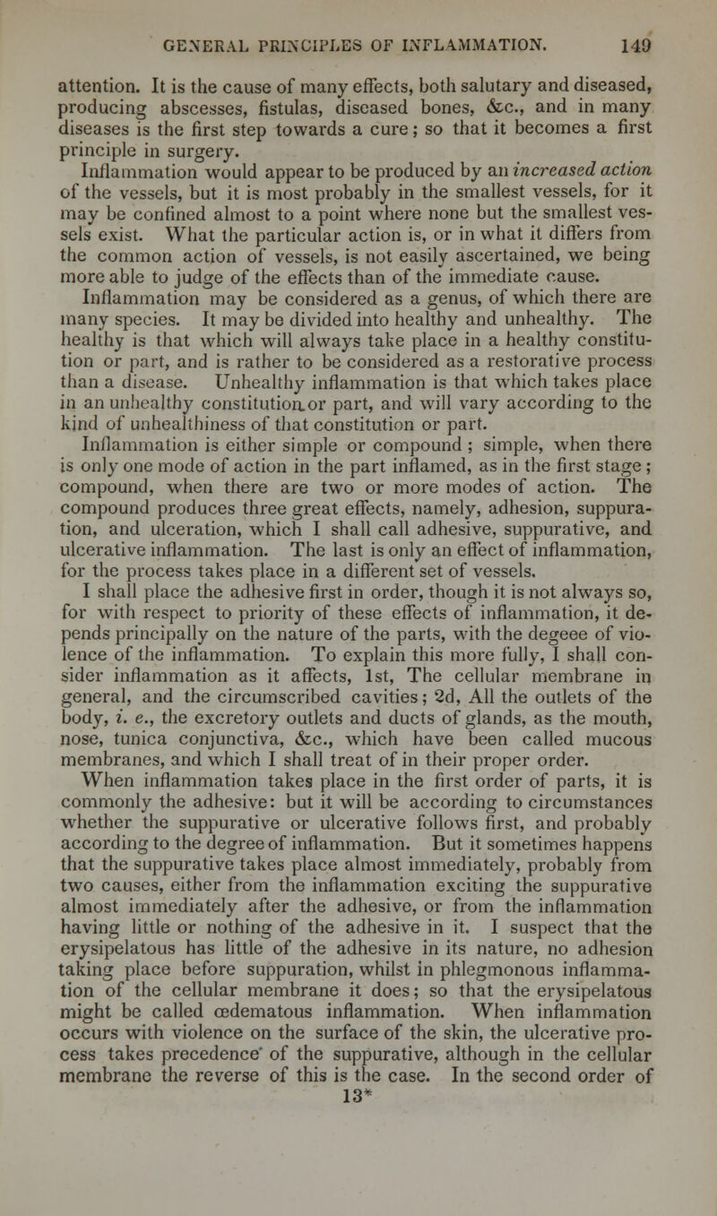 attention. It is the cause of many effects, both salutary and diseased, producing abscesses, fistulas, diseased bones, &c, and in many diseases is the first step towards a cure; so that it becomes a first principle in surgery. Inflammation would appear to be produced by an increased action of the vessels, but it is most probably in the smallest vessels, for it may be confined almost to a point where none but the smallest ves- sels exist. What the particular action is, or in what it differs from the common action of vessels, is not easily ascertained, we being more able to judge of the effects than of the immediate cause. Inflammation may be considered as a genus, of which there are many species. It may be divided into healthy and unhealthy. The healthy is that which will always take place in a healthy constitu- tion or part, and is rather to be considered as a restorative process than a disease. Unhealthy inflammation is that which takes place in an unhealthy constitution, or part, and will vary according to the kind of unhealthiness of that constitution or part. Inflammation is either simple or compound ; simple, when there is only one mode of action in the part inflamed, as in the first stage ; compound, when there are two or more modes of action. The compound produces three great effects, namely, adhesion, suppura- tion, and ulceration, which I shall call adhesive, suppurative, and ulcerative inflammation. The last is only an effect of inflammation, for the process takes place in a different set of vessels, I shall place the adhesive first in order, though it is not always so, for with respect to priority of these effects of inflammation, it de- pends principally on the nature of the parts, with the degeee of vio- lence of the inflammation. To explain this more fully, I shall con- sider inflammation as it affects, 1st, The cellular membrane in general, and the circumscribed cavities; 2d, All the outlets of the body, i. e., the excretory outlets and ducts of glands, as the mouth, nose, tunica conjunctiva, &c, which have been called mucous membranes, and which I shall treat of in their proper order. When inflammation takes place in the first order of parts, it is commonly the adhesive: but it will be according to circumstances whether the suppurative or ulcerative follows first, and probably according to the degree of inflammation. But it sometimes happens that the suppurative takes place almost immediately, probably from two causes, either from the inflammation exciting the suppurative almost immediately after the adhesive, or from the inflammation having little or nothing of the adhesive in it. I suspect that the erysipelatous has little of the adhesive in its nature, no adhesion taking place before suppuration, whilst in phlegmonous inflamma- tion of the cellular membrane it does; so that the erysipelatous might be called cedematous inflammation. When inflammation occurs with violence on the surface of the skin, the ulcerative pro- cess takes precedence' of the suppurative, although in the cellular membrane the reverse of this is the case. In the second order of 13*