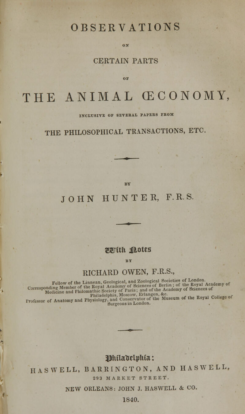 OBSERVATIONS OS CERTAIN PARTS OF THE ANIMAL (ECONOMY, INCLUSIVE OP SEVERAL PAPERS FROM THE PHILOSOPHICAL TRANSACTIONS, ETC. JOHN HUNTER, F.R.S. Wftft $L0tt8 RICHARD OWEN, F.R.S., Philadelphia, Moscow, Erlangen, &c. . „„,,„.., Professor of Anatomy and Physiology,'and Conservator of the Museum of the Royal College of Surgeons in London. piflatrripfifa: HASWELL, BARRINGTON, AND HASWELL, 293 MARKET STREET. NEW ORLEANS: JOHN J. HASWELL & CO. 1840.