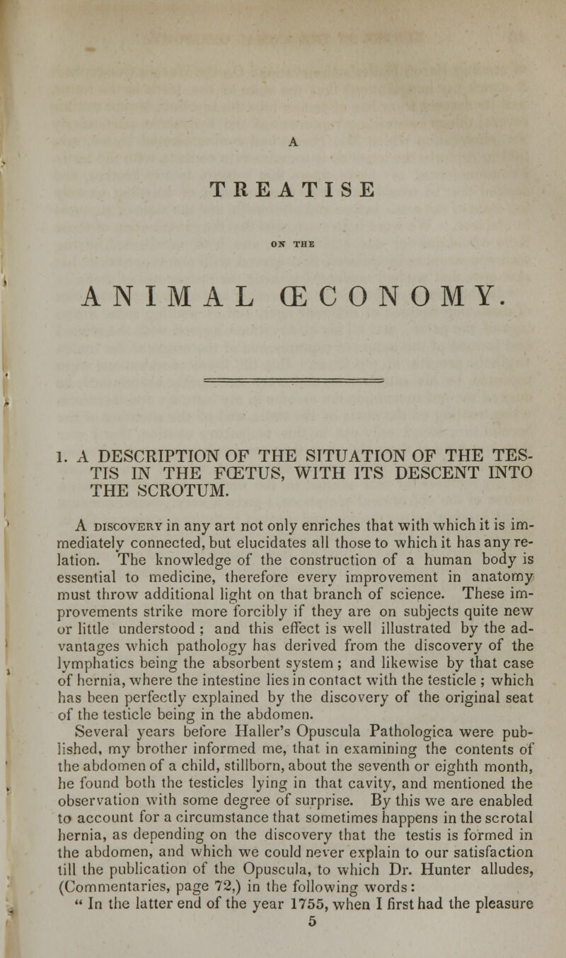 TREATISE ANIMAL (ECONOMY 1. A DESCRIPTION OF THE SITUATION OF THE TES- TIS IN THE FCETUS, WITH ITS DESCENT INTO THE SCROTUM. A discovery in any art not only enriches that with which it is im- mediately connected, but elucidates all those to which it has any re- lation. The knowledge of the construction of a human body is essential to medicine, therefore every improvement in anatomy must throw additional light on that branch of science. These im- provements strike more forcibly if they are on subjects quite new or little understood; and this effect is well illustrated by the ad- vantages which pathology has derived from the discovery of the lymphatics being the absorbent system; and likewise by that case of hernia, where the intestine lies in contact with the testicle ; which has been perfectly explained by the discovery of the original seat of the testicle being in the abdomen. Several years before Haller's Opuscula Pathologica were pub- lished, my brother informed me, that in examining the contents of the abdomen of a child, stillborn, about the seventh or eighth month, he found both the testicles lying in that cavity, and mentioned the observation with some degree of surprise. By this we are enabled, to account for a circumstance that sometimes happens in the scrotal hernia, as depending on the discovery that the testis is formed in the abdomen, and which we could never explain to our satisfaction till the publication of the Opuscula, to which Dr. Hunter alludes, (Commentaries, page 72,) in the following words:  In the latter end of the year 1755, when I first had the pleasure