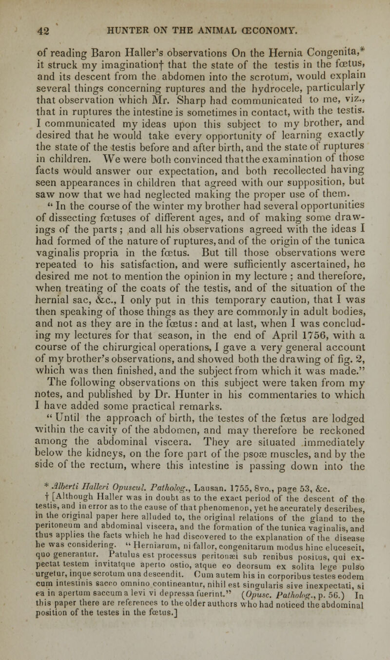of reading Baron Haller's observations On the Hernia Congenita,* it struck my imagination! that the state of the testis in the foetus, and its descent from the abdomen into the scrotum, would explain several things concerning ruptures and the hydrocele, particularly that observation which Mr. Sharp had communicated to me, viz., that in ruptures the intestine is sometimes in contact, with the testis. I communicated my ideas upon this subject to my brother, and desired that he would take every opportunity of learning exactly the state of the testis before and after birth, and the state of ruptures in children. We were both convinced that the examination of those facts would answer our expectation, and both recollected having seen appearances in children that agreed with our supposition, but saw now that we had neglected making the proper use of them.  In the course of the winter my brother had several opportunities of dissecting foetuses of different ages, and of making some draw- ings of the parts ; and all his observations agreed with the ideas I had formed of the nature of ruptures, and of the origin of the tunica vaginalis propria in the foetus. But till those observations were repeated to his satisfaction, and were sufficiently ascertained, he desired me not to mention the opinion in my lecture ; and therefore, when treating of the coats of the testis, and of the situation of the hernial sac, &c, I only put in this temporary caution, that I was then speaking of those things as they are commonly in adult bodies, and not as they are in the foetus: and at last, when I was conclud- ing my lectures for that season, in the end of April 1756, with a course of the chirurgical operations, I gave a very general account of my brother's observations, and showed both the drawing of fig. 2, which was then finished, and the subject from which it was made. The following observations on this subject were taken from my notes, and published by Dr. Hunter in his commentaries to which I have added some practical remarks.  Until the approach of birth, the testes of the foetus are lodged within the cavity of the abdomen, and may therefore be reckoned among the abdominal viscera. They are situated immediately below the kidneys, on the fore part of the psoas muscles, and by the side of the rectum, where this intestine is passing down into the * Alberti Hallen Opuscul. Pathohg., Lausan. 1755, 8vo., page 53, &c. f [Although Haller was in doubt as to the exact period of The descent of the testis, and in error as to the cause of that phenomenon, yet he accurately describes in the original paper here alluded to, the original relations of the gland to the peritoneum and abdominal viscera, and the formation of the tunica vaginalis, and thus applies the facts which he had discovered to the explanation of The disease he was considering. « Herniarum, ni fall or, congenitarum modus hinc elucescit, quo generantur. Patulus est processus peritonei sub renibus positus, qui ex- pectat testem invitatque aperto ostio, atque eo deorsum ex solita lege pulso urgelur, inque scrotum una descendit. Cum autem his in corporibus testes eodem cum intestinis sacco omnino contineantur, nihil est singularis sive inexpectati, si ea in apertum saccum a levi vi depressa fuerint. (0/nt.sc. Patkolog., p. 5(3.) In this paper there are references to the older authors who had noticed the abdominal position of the testes in the fcetus.]