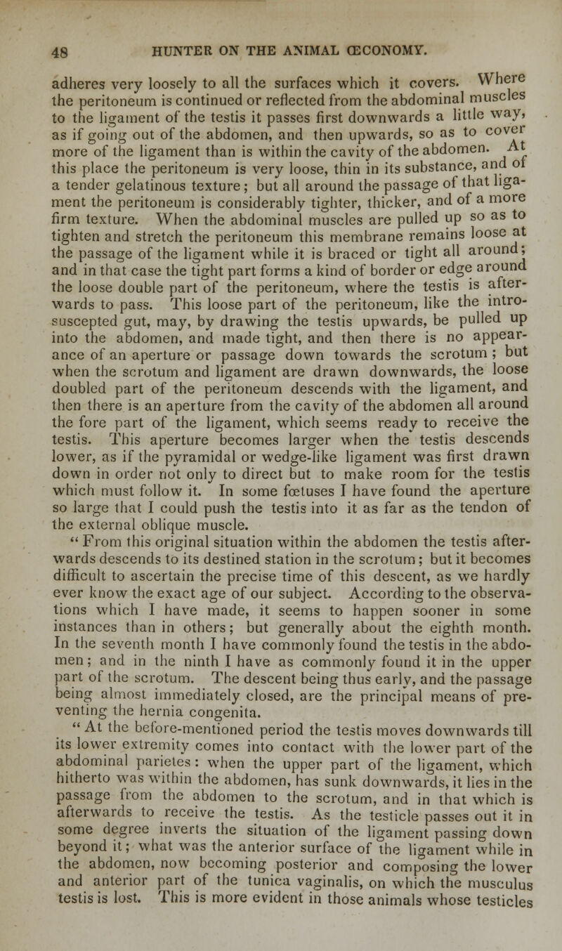 adheres very loosely to all the surfaces which it covers. Where the peritoneum is continued or reflected from the abdominal muscles to the ligament of the testis it passes first downwards a little way, as if going out of the abdomen, and then upwards, so as to cover more of the ligament than is within the cavity of the abdomen. At this place the peritoneum is very loose, thin in its substance, and ot a tender gelatinous texture; but all around the passage of that liga- ment the peritoneum is considerably tighter, thicker, and of a more firm texture. When the abdominal muscles are pulled up so as to tighten and stretch the peritoneum this membrane remains loose at the passage of the ligament while it is braced or tight all around; and in that case the tight part forms a kind of border or edge around the loose double part of the peritoneum, where the testis is after- wards to pass. This loose part of the peritoneum, like the mtro- suscepted gut, may, by drawing the testis upwards, be pulled up into the abdomen, and made tight, and then there is no appear- ance of an aperture or passage down towards the scrotum; but when the scrotum and ligament are drawn downwards, the loose doubled part of the peritoneum descends with the ligament, and then there is an aperture from the cavity of the abdomen all around the fore part of the ligament, which seems ready to receive the testis. This aperture becomes larger when the testis descends lower, as if the pyramidal or wedge-like ligament was first drawn down in order not only to direct but to make room for the testis which must follow it. In some foetuses I have found the aperture so large that I could push the testis into it as far as the tendon of the external oblique muscle. From this original situation within the abdomen the testis after- wards descends to its destined station in the scrotum; but it becomes difficult to ascertain the precise time of this descent, as we hardly ever know the exact age of our subject. According to the observa- tions which I have made, it seems to happen sooner in some instances than in others; but generally about the eighth month. In the seventh month I have commonly found the testis in the abdo- men ; and in the ninth I have as commonly found it in the upper part of the scrotum. The descent being thus early, and the passage being almost immediately closed, are the principal means of pre- venting the hernia congenita. At the before-mentioned period the testis moves downwards till its lower extremity comes into contact with the lower part of the abdominal parietes: when the upper part of the ligament, which hitherto was within the abdomen, has sunk downwards, it lies in the passage from the abdomen to the scrotum, and in that which is afterwards to receive the testis. As the testicle passes out it in some degree inverts the situation of the ligament passing down beyond it; what was the anterior surface of the ligament while in the abdomen, now becoming posterior and composing the lower and anterior part of the tunica vaginalis, on which the musculus testis is lost. This is more evident in those animals whose testicles