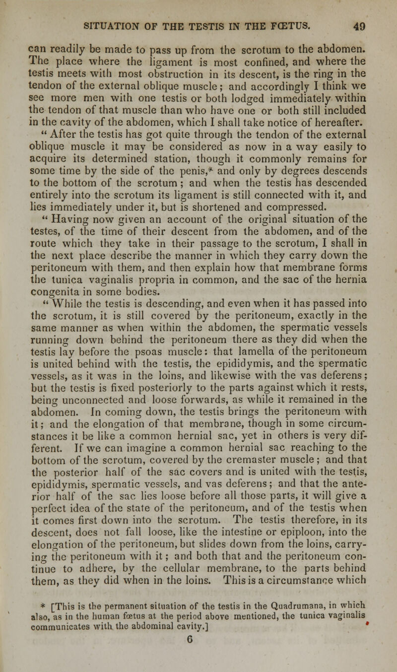 can readily be made to pass up from the scrotum to the abdomen. The place where the ligament is most confined, and where the testis meets with most obstruction in its descent, is the ring in the tendon of the external oblique muscle; and accordingly I think we see more men with one testis or both lodged immediately within the tendon of that muscle than who have one or both still included in the cavity of the abdomen, which I shall take notice of hereafter.  After the testis has got quite through the tendon of the external oblique muscle it may be considered as now in a way easily to acquire its determined station, though it commonly remains for some time by the side of the penis,* and only by degrees descends to the bottom of the scrotum; and when the testis has descended entirely into the scrotum its ligament is still connected with it, and lies immediately under it, but is shortened and compressed.  Having now given an account of the original situation of the testes, of the time of their descent from the abdomen, and of the route which they take in their passage to the scrotum, I shall in the next place describe the manner in which they carry down the peritoneum with them, and then explain how that membrane forms the tunica vaginalis propria in common, and the sac of the hernia congenita in some bodies.  While the testis is descending, and even when it has passed into the scrotum, it is still covered by the peritoneum, exactly in the same manner as when within the abdomen, the spermatic vessels running down behind the peritoneum there as they did when the testis lay before the psoas muscle: that lamella of the peritoneum is united behind with the testis, the epididymis, and the spermatic vessels, as it was in the loins, and likewise with the vas deferens; but the testis is fixed posteriorly to the parts against which it rests, being unconnected and loose forwards, as while it remained in the abdomen. In coming down, the testis brings the peritoneum with it; and the elongation of that membrane, though in some circum- stances it be like a common hernial sac, yet in others is very dif- ferent. If we can imagine a common hernial sac reaching to the bottom of the scrotum, covered by the cremaster muscle ; and that the posterior half of the sac covers and is united with the testis, epididymis, spermatic vessels, and vas deferens; and that the ante- rior half of the sac lies loose before all those parts, it will give a perfect idea of the state of the peritoneum, and of the testis when it comes first down into the scrotum. The testis therefore, in its descent, does not fall loose, like the intestine or epiploon, into the elongation of the peritoneum, but slides down from the loins, carry- ing the peritoneum with it; and both that and the peritoneum con- tinue to adhere, by the cellular membrane, to the parts behind them, as they did when in the loins. This is a circumstance which * [This is the permanent situation of the testis in the Quadrumana, in which also, as in the human foetus at the period above mentioned, the tunica vaginalis communicates with the abdominal cavity.] * 6