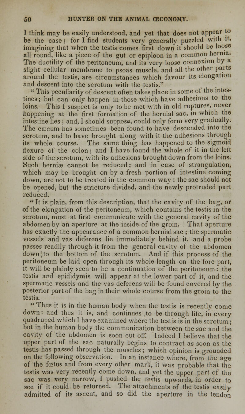 I think may be easily understood, and yet that does not appear to be the case ; for I find students very generally puzzled with it» imagining that when the testis comes first down it should be loose all round, like a piece of the gut or epiploon in a common hernia. The ductility of the peritoneum, and its very loose connexion by a slight cellular membrane to psoas muscle, and all the other parts around the testis, are circumstances which favour its elongation and descent into the scrotum with the testis. This peculiarity of descent often takes place in some of the intes- tines; but can only happen in those which have adhesions to the loins. This I suspect is only to be met with in old ruptures, never happening at the first formation of the hernial sac, in which the intestine lies ; and, I should suppose, could only form very gradually. The cascum has sometimes been found to have descended into the scrotum, and to have brought along with it the adhesions through its whole course. The same thing has happened to the sigmoid flexure of the colon ; and I have found the whole of it in the left side of the scrotum, with its adhesions brought down from the loins. Such herniae cannot be reduced; and in case of strangulation, which may be brought on by a fresh portion of intestine coming down, are not to be treated in the common way : the sac should not be opened, but the stricture divided, and the newly protruded part reduced. It is plain, from this description, that the cavity of the bag, or of the elongation of the peritoneum, which contains the testis in the scrotum, must at first communicate with the general cavity of the abdomen by an aperture at the inside of the groin. That aperture has exactly the appearance of a common hernial sac ; the spermatic vessels and vas deferens lie immediately behind it, and a probe passes readily through it from the general cavity of the abdomen down;to the bottom of the scrotum. And if this process of the peritoneum be laid open through its whole length on the fore part, it will be plainly seen to be a continuation of the peritoneum: the testis and epididymis will appear at the lower part of it, and the spermatic vessels and the vas deferens will be found covered by the posterior part of the bag in their whole course from the groin to the testis. Thus it is in the human body when the testis is recently come down: and thus it is, and continues ;to be through life, in every quadruped which I have examined where the testis is in the scrotum; but in the human body the communication between the sac and the cavity of the abdomen is soon cut off. Indeed I believe that the upper part of the sac naturally begins to contract as soon as the testis has passed through the muscles; which opinion is grounded on the following observation. In an instance where, from the age of the foetus and from every other mark, it was probable that the testis was very recently come down, and yet the upper part of the sac was very narrow, I pushed the testis upwards, in order to see if it could be returned. The attachments of the testis easily admitted of its ascent, and so did the aperture in the tendon