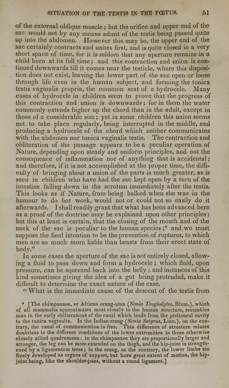 of the external oblique muscle ; but the orifice and upper end of the sac would not by any means admit of the testis being passed quite up into the abdomen. However this may be, the upper end of the sac certainly contracts and unites first, and is quite closed in a very short space of time, for it is seldom that any aperture remains in a child born at its full time; and this contraction and union is con- tinued downwards till it comes near the testicle, where this disposi- tion does not exist, leaving the lower part of the sac open or loose through life even in the human subject, and forming the tunica testis vaginalis propria, the common seat of a hydrocele. Many cases of hydrocele in children seem to prove that the progress of this contraction and union is downwards; for in them the water commonly extends higher up the chord than in the adult, except in those of a considerable size; yet in some children this union seems not to take place regularly, being interrupted in the middle, and producing a hydrocele of the chord which neither communicates with the abdomen nor tunica vaginalis testis. The contraction and obliteration of the passage appears to be a peculiar operation of Nature, depending upon steady and uniform principles, and not the consequence of inflammation nor of anything that is accidental; and therefore, if it is not accomplished at the proper time, the diffi- culty of bringing about a union of the parts is much greater, as is seen in children who have had the sac kept open by a turn of the intestine falling down in the scrotum immediately after the testis. This looks as if Nature, from being balked when she was in the humour to do her work, would not or could not so easily do it afterwards. I shall readily grant that what has been advanced here as a proof of the doctrine may be explained upon other principles; but this at least is certain, that the closing of the mouth and of the neck of the sac is peculiar to the human species ;* and we must suppose the final intention to be the prevention of ruptures, to which men are so much more liable than beasts from their erect state of body. In some cases the aperture of the sac is not entirely closed, allow- ing a fluid to pass down and form a hydrocele ; which fluid, upon pressure, can be squeezed back into the belly ; and instances of this kind sometimes giving the idea of a gut being protruded, make it difficult to determine the exact nature of the case.  What is the immediate cause of the descent of the testis from * [The chimpanzee, or African orang-utan (Simia Troglodytes, Blum.), which of all mammalia approximates most closely to the human structure, resembles man in the early obliterations of the canal which leads from the peritoneal cavity to the tunica vaginalis. In the Indian orang (Simia Sal'yrus, Linn.), on the con- trary, the canal of communication is free. This difference of structure relates doubtless to the different conditions of the lower extremities in these otherwise closely allied quadrumana: in the chimpanzee they are proportionally larger and stronger, the leg can be more extended on the thigh, and the hip-joint is strength- ened by a ligamentum teres; in the orang, on the contrary, the lower limbs are freely developed as organs of support, but have great extent of motion, the hip- joint being, like the shoulder-joint, without a round ligament.]