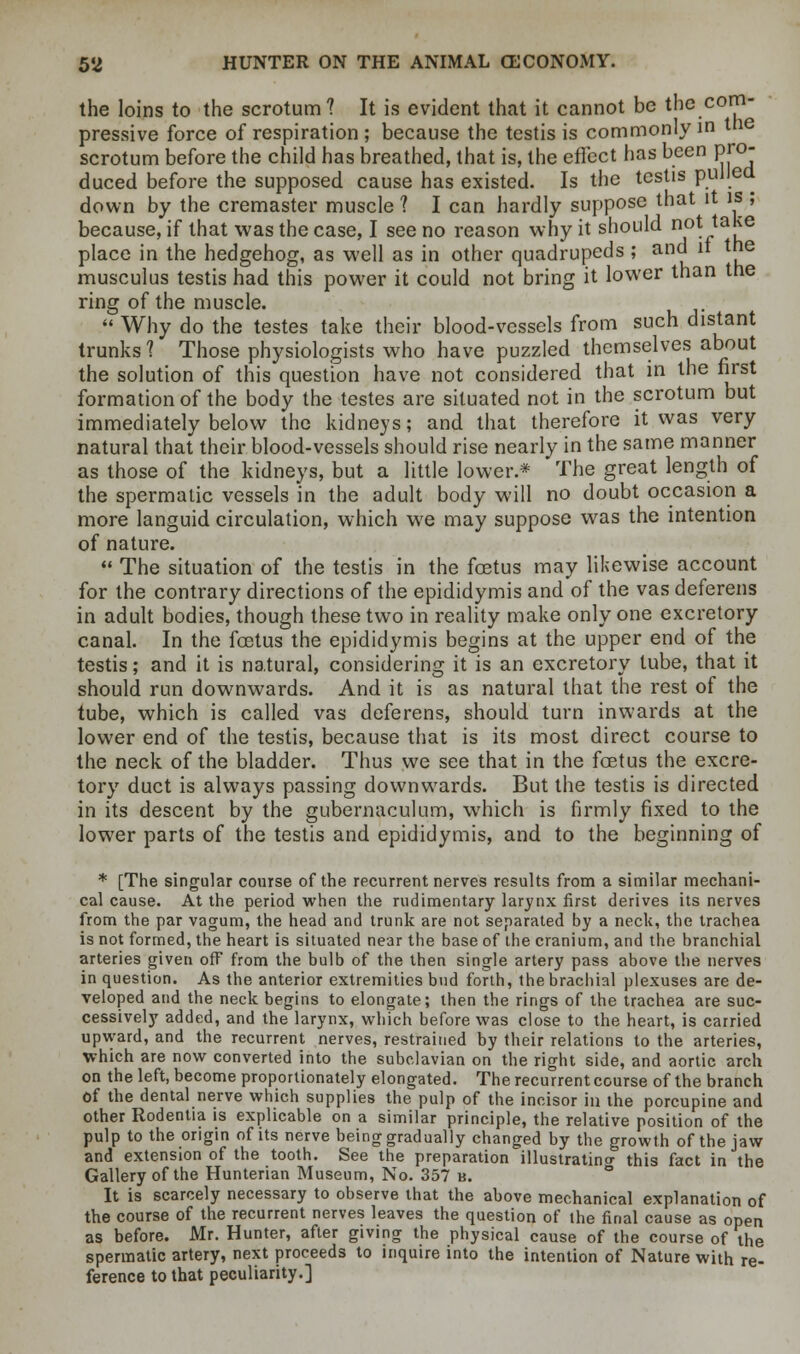 the loins to the scrotum? It is evident that it cannot be the com- pressive force of respiration ; because the testis is commonly in tn scrotum before the child has breathed, that is, the effect has been pro- duced before the supposed cause has existed. Is the testis pulled down by the cremaster muscle 1 I can hardly suppose that it is ; because, if that was the case, I see no reason why it should not ta£e place in the hedgehog, as well as in other quadrupeds ; and it the musculus testis had this power it could not bring it lower than the ring of the muscle.  Why do the testes take their blood-vessels from such distant trunks ? Those physiologists who have puzzled themselves about the solution of this question have not considered that in the first formation of the body the testes are situated not in the scrotum but immediately below the kidneys; and that therefore it was very natural that their blood-vessels should rise nearly in the same manner as those of the kidneys, but a little lower.* The great length of the spermatic vessels in the adult body will no doubt occasion a more languid circulation, which we may suppose was the intention of nature.  The situation of the testis in the foetus may likewise account for the contrary directions of the epididymis and of the vas deferens in adult bodies, though these two in reality make only one excretory canal. In the foetus the epididymis begins at the upper end of the testis; and it is natural, considering it is an excretory tube, that it should run downwards. And it is as natural that the rest of the tube, which is called vas deferens, should turn inwards at the lower end of the testis, because that is its most direct course to the neck of the bladder. Thus we see that in the foetus the excre- tory duct is always passing downwards. But the testis is directed in its descent by the gubernaculum, which is firmly fixed to the lower parts of the testis and epididymis, and to the beginning of * [The singular course of the recurrent nerves results from a similar mechani- cal cause. At the period when the rudimentary larynx first derives its nerves from the par vagum, the head and trunk are not separated by a neck, the trachea is not formed, the heart is situated near the base of the cranium, and the branchial arteries given off from the bulb of the then single artery pass above the nerves in question. As the anterior extremities bud forth, the brachial plexuses are de- veloped and the neck begins to elongate; then the rings of the trachea are suc- cessively added, and the larynx, which before was close to the heart, is carried upward, and the recurrent nerves, restrained by their relations to the arteries, which are now converted into the subclavian on the right side, and aortic arch on the left, become proportionately elongated. The recurrent course of the branch Of the dental nerve which supplies the pulp of the incisor in the porcupine and  the jaw the Gallery of the Hunterian Museum, No.*357 b. It is scarcely necessary to observe that the above mechanical explanation of the course of the recurrent nerves leaves the question of the final cause as open as before. Mr. Hunter, after giving the physical cause of the course of the spermatic artery, next proceeds to inquire into the intention of Nature with re- ference to that peculiarity.]