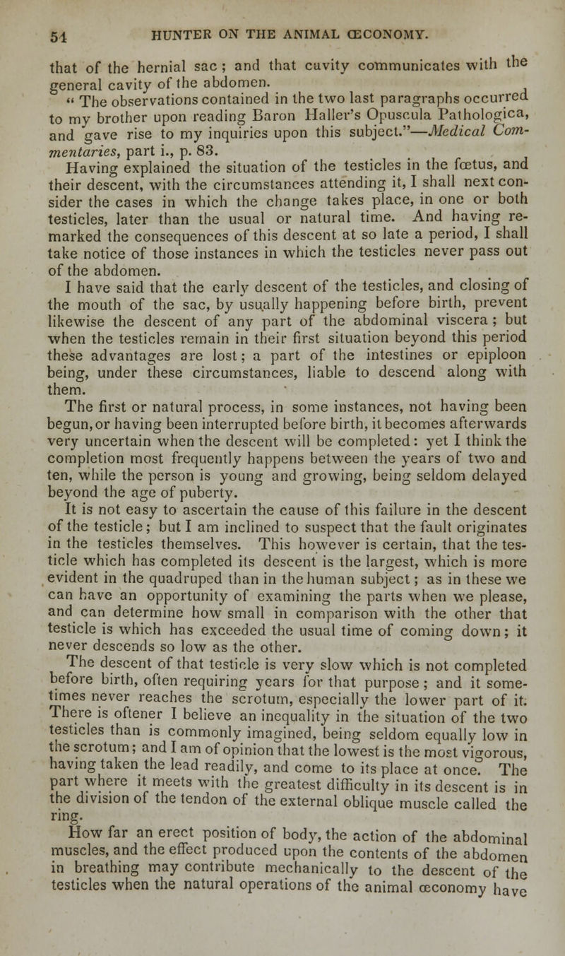 that of the hernial sac ; and that cavity communicates with the general cavity of the abdomen. The observations contained in the two last paragraphs occurred to my brother upon reading Baron Haller's Opuscula Pathologica, and gave rise to my inquiries upon this subject.—Medical Com- mentaries, part i., p. 83. Having explained the situation of the testicles in the foetus, and their descent, with the circumstances attending it, I shall next con- sider the cases in which the change takes place, in one or both testicles, later than the usual or natural time. And having re- marked the consequences of this descent at so late a period, I shall take notice of those instances in which the testicles never pass out of the abdomen. I have said that the early descent of the testicles, and closing of the mouth of the sac, by usually happening before birth, prevent likewise the descent of any part of the abdominal viscera; but when the testicles remain in their first situation beyond this period these advantages are lost; a part of the intestines or epiploon being, under these circumstances, liable to descend along with them. The first or natural process, in some instances, not having been begun, or having been interrupted before birth, it becomes afterwards very uncertain when the descent will be completed: yet I think the completion most frequently happens between the years of two and ten, while the person is young and growing, being seldom delayed beyond the age of puberty. It is not easy to ascertain the cause of this failure in the descent of the testicle; but I am inclined to suspect that the fault originates in the testicles themselves. This however is certain, that the tes- ticle which has completed its descent is the largest, which is more evident in the quadruped than in the human subject; as in these we can have an opportunity of examining the parts when we please, and can determine how small in comparison with the other that testicle is which has exceeded the usual time of coming down; it never descends so low as the other. The descent of that testicle is very slow which is not completed before birth, often requiring years for that purpose; and it some- times never reaches the scrotum, especially the lower part of it. There is oftener I believe an inequality in the situation of the two testicles than is commonly imagined, being seldom equally low in the scrotum; and I am of opinion that the lowest is the most vigorous, having taken the lead readily, and come to its place at once. The part where it meets with the greatest difficulty in its descent is in the division of the tendon of the external oblique muscle called the ring. How far an erect position of body, the action of the abdominal muscles, and the effect produced upon the contents of the abdomen in breathing may contribute mechanically to the descent of the testicles when the natural operations of the animal ceconomy have