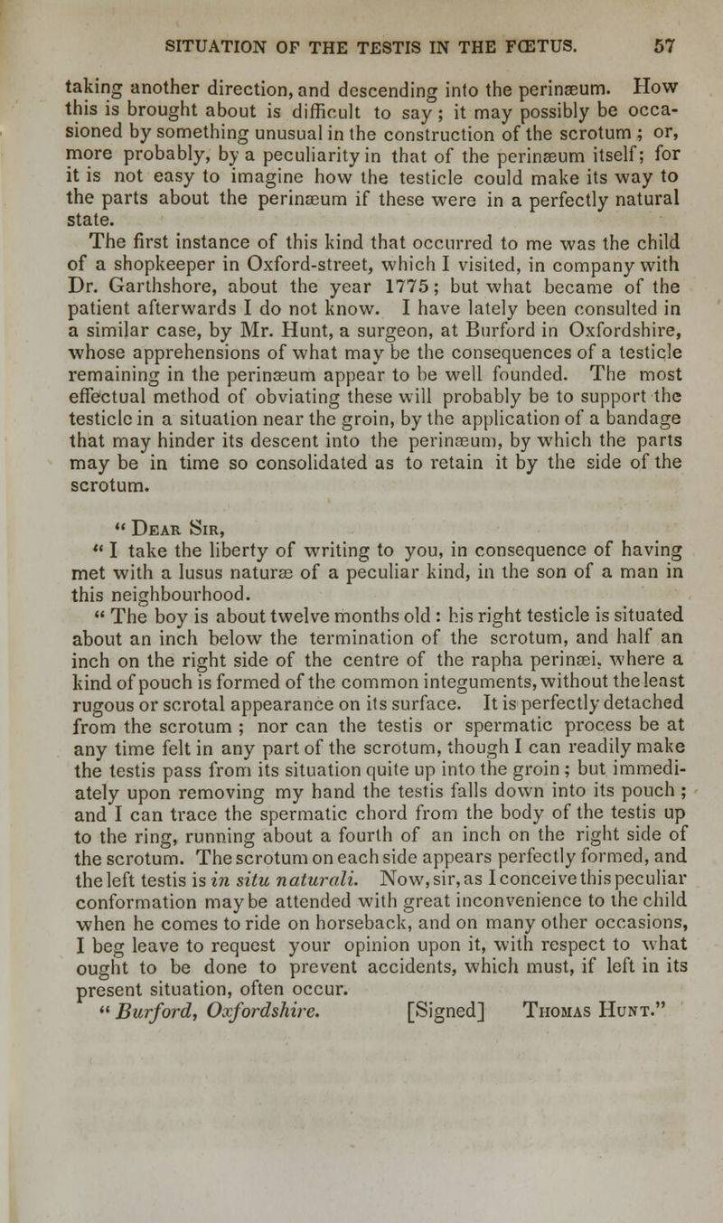 taking another direction, and descending into the perinseum. How this is brought about is difficult to say ; it may possibly be occa- sioned by something unusual in the construction of the scrotum ; or, more probably, by a peculiarity in that of the perinseum itself; for it is not easy to imagine how the testicle could make its way to the parts about the perinaeum if these were in a perfectly natural state. The first instance of this kind that occurred to me was the child of a shopkeeper in Oxford-street, which I visited, in company with Dr. Garthshore, about the year 1775; but what became of the patient afterwards I do not know. I have lately been consulted in a similar case, by Mr. Hunt, a surgeon, at Burford in Oxfordshire, whose apprehensions of what may be the consequences of a testicle remaining in the perinseum appear to be well founded. The most effectual method of obviating these will probably be to support the testicle in a situation near the groin, by the application of a bandage that may hinder its descent into the perinasum, by which the parts may be in time so consolidated as to retain it by the side of the scrotum.  Dear Sir,  I take the liberty of writing to you, in consequence of having met with a lusus naturae of a peculiar kind, in the son of a man in this neighbourhood.  The boy is about twelve months old : his right testicle is situated about an inch below the termination of the scrotum, and half an inch on the right side of the centre of the rapha perinaei. where a kind of pouch is formed of the common integuments, without the least rugous or scrotal appearance on its surface. It is perfectly detached from the scrotum ; nor can the testis or spermatic process be at any time felt in any part of the scrotum, though I can readily make the testis pass from its situation quite up into the groin; but immedi- ately upon removing my hand the testis falls down into its pouch ; and I can trace the spermatic chord from the body of the testis up to the ring, running about a fourth of an inch on the right side of the scrotum. The scrotum on each side appears perfectly formed, and the left testis is in situ naturali. Now, sir, as I conceive this peculiar conformation maybe attended with great inconvenience to the child when he comes to ride on horseback, and on many other occasions, I beg leave to request your opinion upon it, with respect to what ought to be done to prevent accidents, which must, if left in its present situation, often occur.  Burford, Oxfordshire. [Signed] Thomas Hunt.