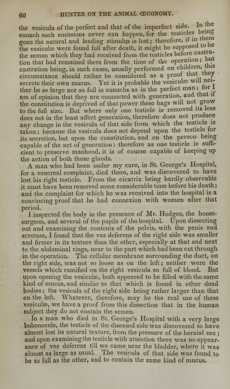 the vesicula of the perfect and that of the imperfect side. In fn^ eunuch such emissions never can happen, for the testicles being gone the natural and leading stimulus is lost; therefore, if in them the vesiculse were found full after death, it might be supposed to be the semen which they had received from the testicles before casVa' tion that had remained there from the time of the operation; but castration being, in such cases, usually performed on children, this circumstance should rather be considered as a proof that they secrete their own mucus. Yet it is probable the vesiculse will nei- ther be so large nor so full in eunuchs as in the perfect man; tor 1 am of opinion that they are connected with generation, and that it the constitution is deprived of that power these bags will not grow to the full size. But* where only one testicle is removed its loss does not in the least affect generation, therefore does not produce any change in the vesicula of that side from which the testicle is taken; because the vesicula does not depend upon the testicle for its secretion, but upon the constitution, and on the person being capable of the act of generation: therefore as one testicle is suffi- cient to preserve manhood, it is of course capable of keeping up the action of both those glands. A man who had been under my care, in St. George's Hospital, for a venereal complaint, died there, and was discovered to have lost his right testicle. From the cicatrix being hardly observable it must have been removed some considerable time before his death; and the complaint for which he was received into the hospital is a convincing proof that he had connexion with women after that period. I inspected the body in the presence of Mr. Hodges, the house- surgeon, and several of the pupils of the hospital. Upon dissecting out and examining the contents of the pelvis, with the penis and scrotum, I found that the vas deferens of the right side was smaller and firmer in its texture than the other, especially at that end next to the abdominal rings, near to the part which had been cut through in the operation. The cellular membrane surrounding the duct, on the right side, was not so loose as on the left; neither were the vessels which ramified on the right vesicula so full of blood. But upon opening the vesiculse, both appeared to be filled with the same kind of mucus, and similar to that which is found in other dead bodies; the vesicula of the right side being rather larger than that on the left. Whatever, therefore, may be the real use of these vesiculse, we have a proof from this dissection that in the human subject they do not contain the semen. In a man who died in St. George's Hospital with a very large bubonocele, the testicle of the diseased side was discovered to have almost lost its natural texture, from the pressure of the hernial sac ; and upon examining the testicle with attention there was no appear- ance of vas deferens till we came near the bladder, where it was almost as large as usual. The vesicula of that side was found to be as full as the other, and to contain the same kind of mucus.