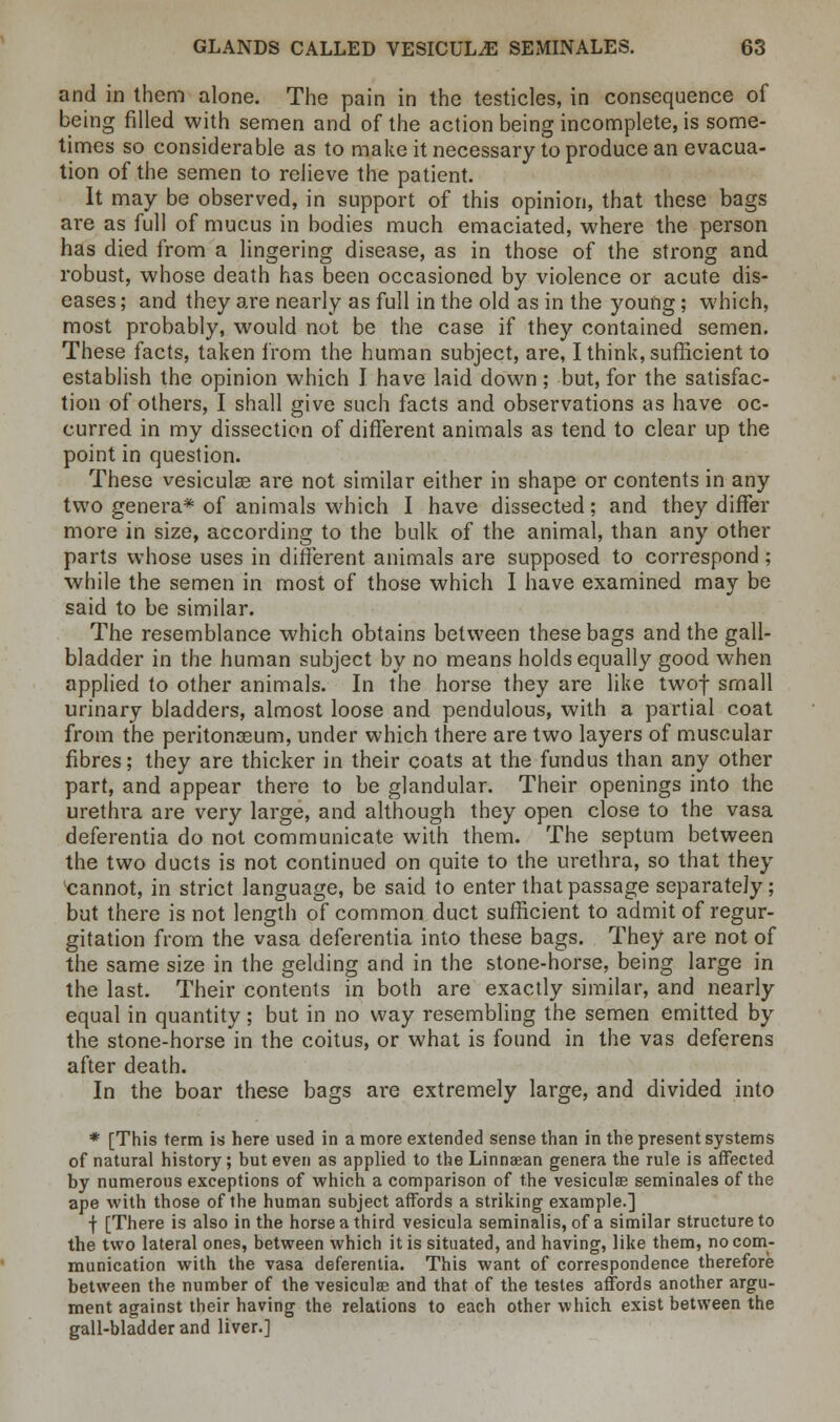and in them alone. The pain in the testicles, in consequence of being filled with semen and of the action being incomplete, is some- times so considerable as to make it necessary to produce an evacua- tion of the semen to relieve the patient. It may be observed, in support of this opinion, that these bags are as full of mucus in bodies much emaciated, where the person has died from a lingering disease, as in those of the strong and robust, whose death has been occasioned by violence or acute dis- eases ; and they are nearly as full in the old as in the young; which, most probably, would not be the case if they contained semen. These facts, taken from the human subject, are, I think, sufficient to establish the opinion which I have laid down; but, for the satisfac- tion of others, I shall give such facts and observations as have oc- curred in my dissection of different animals as tend to clear up the point in question. These vesiculse are not similar either in shape or contents in any two genera* of animals which I have dissected; and they differ more in size, according to the bulk of the animal, than any other parts whose uses in different animals are supposed to correspond; while the semen in most of those which I have examined may be said to be similar. The resemblance which obtains between these bags and the gall- bladder in the human subject by no means holds equally good when applied to other animals. In the horse they are like twof small urinary bladders, almost loose and pendulous, with a partial coat from the peritonaeum, under which there are two layers of muscular fibres; they are thicker in their coats at the fundus than any other part, and appear there to be glandular. Their openings into the urethra are very large, and although they open close to the vasa deferentia do not communicate with them. The septum between the two ducts is not continued on quite to the urethra, so that they cannot, in strict language, be said to enter that passage separately; but there is not length of common duct sufficient to admit of regur- gitation from the vasa deferentia into these bags. They are not of the same size in the gelding and in the stone-horse, being large in the last. Their contents in both are exactly similar, and nearly equal in quantity; but in no way resembling the semen emitted by the stone-horse in the coitus, or what is found in the vas deferens after death. In the boar these bags are extremely large, and divided into * [This term is here used in a more extended sense than in the present systems of natural history; but even as applied to the Linnaean genera the rule is affected by numerous exceptions of which a comparison of the vesiculae seminales of the ape with those of the human subject affords a striking example.] f [There is also in the horse a third vesicula seminalis, of a similar structure to the two lateral ones, between which it is situated, and having, like them, no com- munication with the vasa deferentia. This want of correspondence therefore between the number of the vesiculse and that of the testes affords another argu- ment against their having the relations to each other which exist between the gall-bladder and liver.]