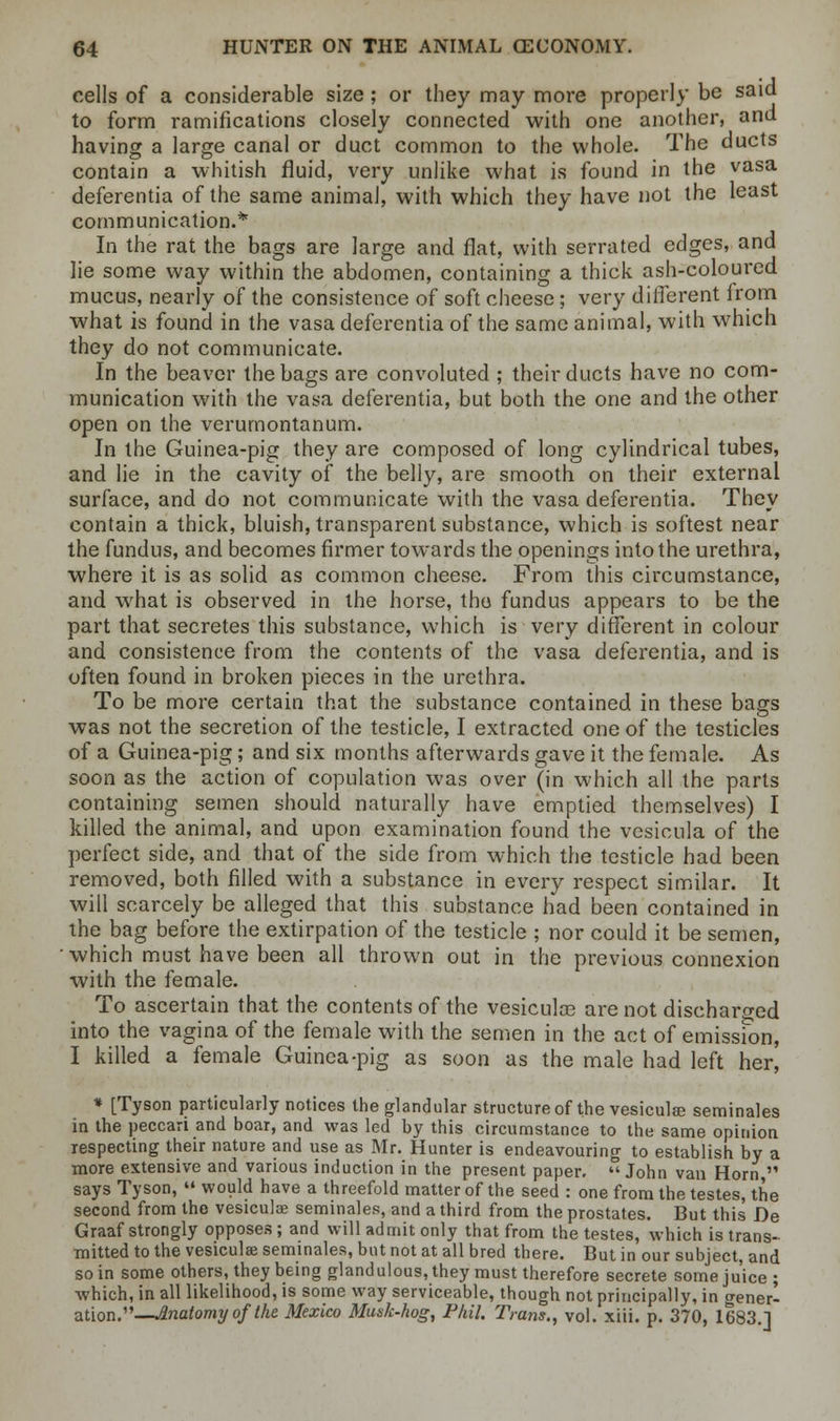 cells of a considerable size; or they may more properly be said to form ramifications closely connected with one another, and having a large canal or duct common to the whole. The ducts contain a whitish fluid, very unlike what is found in the vasa deferentia of the same animal, with which they have not the least communication.* In the rat the bags are large and flat, with serrated edges, and lie some way within the abdomen, containing a thick ash-coloured mucus, nearly of the consistence of soft cheese; very different from what is found in the vasa deferentia of the same animal, with which they do not communicate. In the beaver the bags are convoluted ; their ducts have no com- munication with the vasa deferentia, but both the one and the other open on the verumontanum. In the Guinea-pig they are composed of long cylindrical tubes, and lie in the cavity of the belly, are smooth on their external surface, and do not communicate with the vasa deferentia. They contain a thick, bluish, transparent substance, which is softest near the fundus, and becomes firmer towards the openings into the urethra, where it is as solid as common cheese. From this circumstance, and what is observed in the horse, the fundus appears to be the part that secretes this substance, which is very different in colour and consistence from the contents of the vasa deferentia, and is often found in broken pieces in the urethra. To be more certain that the substance contained in these bags was not the secretion of the testicle, I extracted one of the testicles of a Guinea-pig; and six months afterwards gave it the female. As soon as the action of copulation was over (in which all the parts containing semen should naturally have emptied themselves) I killed the animal, and upon examination found the vesicula of the perfect side, and that of the side from which the testicle had been removed, both filled with a substance in every respect similar. It will scarcely be alleged that this substance had been contained in the bag before the extirpation of the testicle ; nor could it be semen, which must have been all thrown out in the previous connexion with the female. To ascertain that the contents of the vesiculse are not discharged into the vagina of the female with the semen in the act of emission, I killed a female Guinea-pig as soon as the male had left her, * [Tyson particularly notices the glandular structure of the vesicular seminales in the peccari and boar, and was led by this circumstance to the same opinion respecting their nature and use as Mr. Hunter is endeavouring to establish by a more extensive and various induction in the present paper.  John van Horn  says Tyson,  would have a threefold matter of the seed : one from the testes, the second from the vesiculse seminales, and a third from the prostates. But this De Graaf strongly opposes; and will admit only that from the testes, which is trans- mitted to the vesiculse seminales, but not at all bred there. But in our subject, and so in some others, they being glandulous,they must therefore secrete some juice ; which, in all likelihood, is some way serviceable, though not principally, in gener- ation.—Inatomyofthe Mexico Musk-hog, Phil. Tram., vol. xiii. p. 370, 1683.]