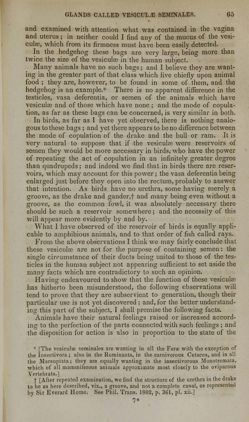 and examined with attention what was contained in the vagina and uterus; in neither could I find any of the mucus of the vesi- culee, which from its firmness must have been easily detected. In the hedgehog these bags are very large, being more than twice the size of the vesicular in the human subject. Many animals have no such bags; and I believe they are want- ing in the greater part of that class which live chiefly upon animal food ; they are, however, to be found in some of them, and the hedgehog is an example.* There is no apparent difference in the testicles, vasa deferentia, or semen of the animals which have vesiculoe and of those which have none ; and the mode of copula- tion, as far as these bags can be concerned, is very similar in both. In birds, as far as I have yet observed, there is nothing analo- gous to these bags ; and yet there appears to be no difference between the mode of copulation of the drake and the bull or ram. It is very natural to suppose that if the vesicular were reservoirs of semen they would be more necessary in birds,-who have the power of repeating the act of copulation in an infinitely greater degree than quadrupeds; and indeed we find that in birds there are reser- voirs, which may account for this power; the vasa deferentia being enlarged just before they open into the rectum, probably to answer that intention. As birds have no urethra, some having merely a groove, as the drake and gander,f and many being even without a groove, as the common fowl, it was absolutely necessary there should be such a reservoir somewhere; and the necessity of this will appear more evidently by and by. What I have observed of the reservoir of birds is equally appli- cable to amphibious animals, and to that order of fish called rays. From the above observations I think we may fairly conclude that these vesiculce are not for the purpose of containing semen: the single circumstance of their ducts being united to those of the tes- ticles in the human subject not appearing sufficient to set aside the many facts which are contradictory to such an opinion. Having endeavoured to show that the function of these vesicular has hitherto been misunderstood, the following observations will tend to prove that they are subservient to generation, though their particular use is not yet discovered ; and, for the better understand- ing this part of the subject, I shall premise the following facts. Animals have their natural feelings raised or increased accord- ing to the perfection of the parts connected with such feelings ; and the disposition for action is also in proportion to the state of the * [The vesiculae seminales are wanting in all the Ferae with the exception of the Insectivora ; also in the Ruminants, in the carnivorous Cetacea, and in all the Marsupiata; they are equally wanting in the insectivorous Monotremata, which of all mammiferous animals approximate most closely to the oviparous Vertebrata.] f [After repeated examination, we find the structure of the urethra in the drake to be as here described, viz., a groove, and not a complete canal, as represented by Sir Everard Home. See Phil. Trans. 1802, p. 361, pi. xii.] 7*