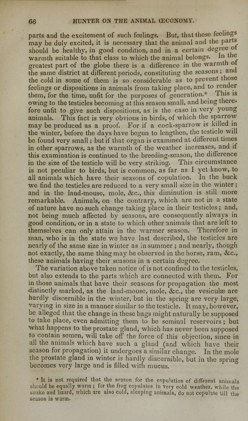 parts and the excitement of such feelings. But, that these feelings may be duly excited, it is necessary that the animal and the palts^ should be healthy, in good condition, and in a certain degree ot warmth suitable to that class to which the animal belongs. In the greatest part of the globe there is a difference in the warmth ot the same district at different periods, constituting the seasons ; and the cold in some of them is so considerable as to prevent those feelings or dispositions in animals from taking place, and to render them, for the time, unfit for the purposes of generation.* This is owing to the testicles becoming at this season small, and being there- fore unfit to give such dispositions, as is the case in very young animals. This fact is very obvious in birds, of which the sparrow may be produced as a proof. For if a cock-sparrow is killed in the winter, before the days have begun to lengthen, the testicle will be found very small; but if that organ is examined at different times in other sparrows, as the warmth of the weather increases, and if this examination is continued to the breeding-season, the difference in the size of the testicle will be very striking. This circumstance is not peculiar to birds, but is common, as far as I yet know, to all animals which have their seasons of copulation. In the buck we find the testicles are reduced to a very small size in the winter; and in the land-mouse, mole, &c, this diminution is still more remarkable. Animals, on the contrary, which are not in a state of nature have no such change taking place in their testicles; and, not being much affected by seasons, are consequently always in good condition, or in a state to which other animals that are left to themselves can only attain in the warmer season. Therefore in man, who is in the state we have last described, the testicles are nearly of the same size in winter as in summer ; and nearly, though not exactly, the same thing may be observed in the horse, ram, &c, these animals having their seasons in a certain degree. The variation above taken notice of is not confined to the testicles, but also extends to the parts which are connected with them. For in those animals that have their seasons for propagation the most distinctly marked, as the land-mouse, mole, &c, the vesiculae are hardly discernible in the winter, but in the spring are very large, varying in size in a manner similar to the testicle. It may, however, be alleged that the change in these bags might naturally be supposed to take place, even admitting them to be seminal reservoirs; but what happens to the prostate gland, which has never been supposed to contain semen, will take off the force of this objection, since in all the animals which have such a gland (and which have their season for propagation) it undergoes a similar change. In the mole the prostate gland in winter is hardly discernible, but in the spring becomes very large and is filled with mucus. * It is not required that the season for the copulation of different animals should be equally warm ; for the frog copulates in very cold weather, while the snake and lizard, which are also cold, sleeping animals, do not copulate till the season is warm.