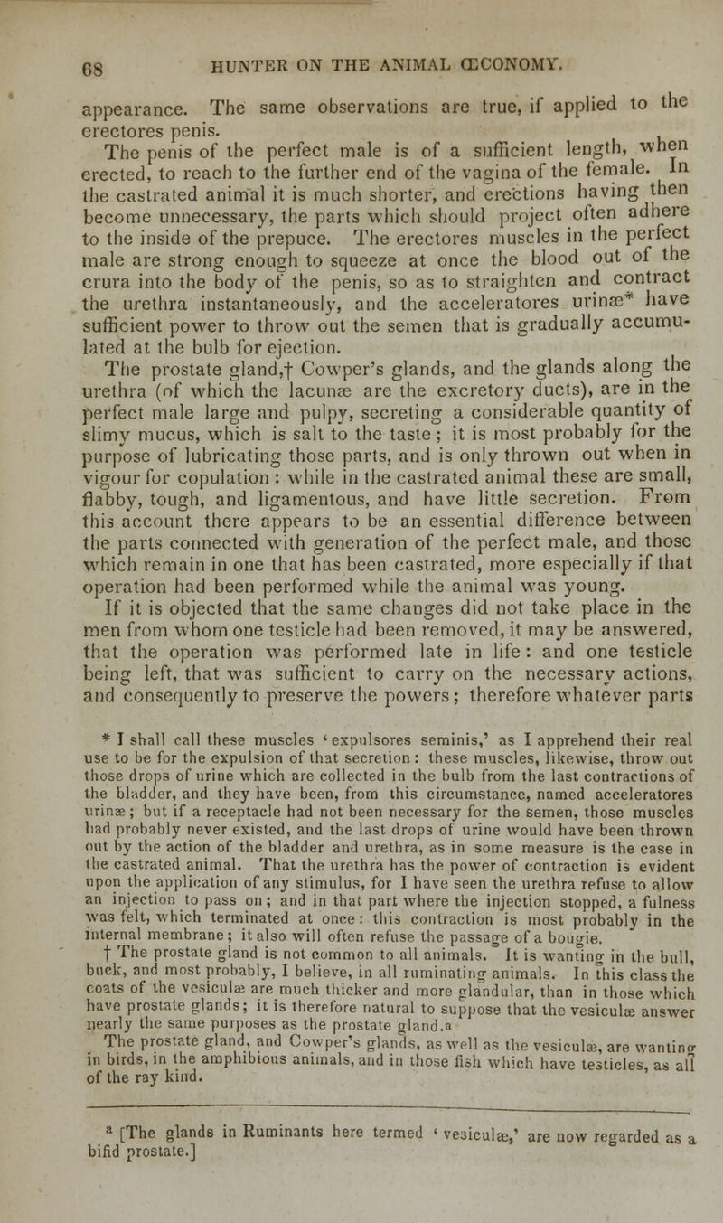 appearance. The same observations are true, if applied to the crectores penis. The penis of the perfect male is of a sufficient length, when erected, to reach to the further end of the vagina of the female. In the castrated animal it is much shorter, and erections having then become unnecessary, the parts which should project often adhere to the inside of the prepuce. The erectores muscles in the perfect male are strong enough to squeeze at once the blood out of the crura into the body of the penis, so as to straighten and contract the urethra instantaneously, and the acceleratores urinas* have sufficient power to throw out the semen that is gradually accumu- lated at the bulb for ejection. The prostate gland,f Cowper's glands, and the glands along the urethra (of which the lacunas are the excretory ducts), are in the perfect male large and pulpy, secreting a considerable quantity of slimy mucus, which is salt to the taste; it is most probably for the purpose of lubricating those parts, and is only thrown out when in vigour for copulation : while in the castrated animal these are small, flabby, tough, and ligamentous, and have little secretion. From this account there appears to be an essential difference between the parts connected with generation of the perfect male, and those which remain in one that has been castrated, more especially if that operation had been performed while the animal was young. If it is objected that the same changes did not take place in the men from whom one testicle had been removed, it may be answered, that the operation was performed late in life : and one testicle being left, that was sufficient to carry on the necessary actions, and consequently to preserve the powers; therefore whatever parts * I shall call these muscles 'expulsores seminis,' as I apprehend their real use to be for the expulsion of that secretion: these muscles, likewise, throw out those drops of urine which are collected in the bulb from the last contractions of the bladder, and they have been, from this circumstance, named acceleratores urinae; but if a receptacle had not been necessary for the semen, those muscles had probably never existed, and the last drops of urine would have been thrown out by the action of the bladder and urethra, as in some measure is the case in the castrated animal. That the urethra has the power of contraction is evident upon the application of any stimulus, for I have seen the urethra refuse to allow an injection to pass on; and in that part where the injection stopped, a fulness was felt, which terminated at once: this contraction is most probably in the internal membrane; it also will often refuse the passage of a bougie. f The prostate gland is not common to all animals. . It is wanting in the bull, buck, and most probably, I believe, in all ruminating animals. In this class the coats of the vcsicula? are much thicker and more glandular, than in those which have prostate glands; it is therefore natural to suppose that the vesiculce answer nearly the same purposes as the prostate gland.a The prostate gland, and Cowper's glands, as well as the vesiculae, are vyantina in birds, in the amphibious animals, and in those fish which have testicles, as all of the ray kind. a [The glands in Ruminants here termed ' vesicular,' are now regarded as a bifid prostate.]