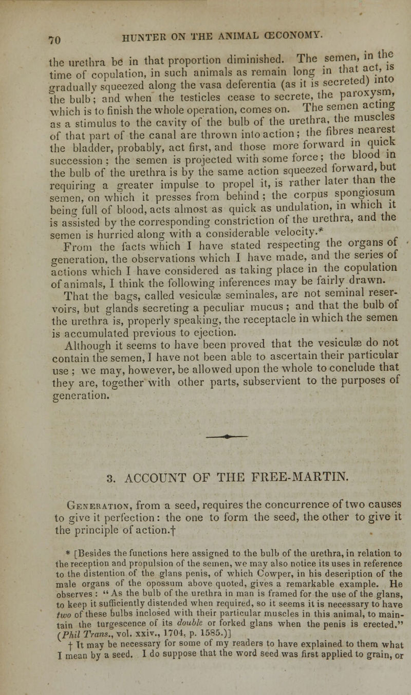 the urethra be in that proportion diminished. The semen, in the time of copulation, in such animals as remain long in that ac?' gradually squeezed along the vasa defercntia (as it is secreted; the bulb; and when the testicles cease to secrete, the paroxysm, which is to finish the whole operation, comes on. The semen acting as a stimulus to the cavity of the bulb of the urethra, the muscles of that part of the canal are thrown into action; the fibres neaiest the bladder, probably, act first, and those more forward in quick succession: the semen is projected with some iorce; the blood in the bulb of the urethra is by the same action squeezed forward, but requiring a greater impulse to propel it, is rather later than the semen, on which it presses from behind ; the corpus spongiosum beino- full of blood, acts almost as quick as undulation, in which it is assisted by the corresponding constriction of the urethra, and the semen is hurried along with a considerable velocity.* From the facts which I have stated respecting the organs ot generation, the observations which I have made, and the series of actions which I have considered as taking place in the copulation of animals, I think the following inferences may be fairly drawn. That the bags, called vesiculse seminales, are not seminal reser- voirs, but glands secreting a peculiar mucus; and that the bulb of the urethra is, properly speaking, the receptacle in which the semen is accumulated previous to ejection. Although it seems to have been proved that the vesiculas do not contain the semen, I have not been able to ascertain their particular use ; we may, however, be allowed upon the whole to conclude that they are, together with other parts, subservient to the purposes of generation. 3. ACCOUNT OF THE FREE-MARTIN. Generation, from a seed, requires the concurrence of two causes to give it perfection: the one to form the seed, the other to give it the principle of action.f * [Besides the functions here assigned to the bulb of the urethra, in relation to the reception and propulsion of the semen, wo may also notice its uses in reference to the distention of the glans penis, of which Cowper, in his description of the male organs of the opossum above quoted, gives a remarkable example. He observes : As the bulb of the urethra in man is framed for the use of the glans, to keep it sufficiently distended when required, so it seems it is necessary to have two of these bulbs inclosed with their particular muscles in this animal, to main- tain the turgescence of its double or forked glans when the penis is erected. (Phil Trans., vol. xxiv., 1704, p. 1585.)] f Tt may be necessary for some of my readers to have explained to them what I mean by a seed. I do suppose that the word seed was first applied to grain, or