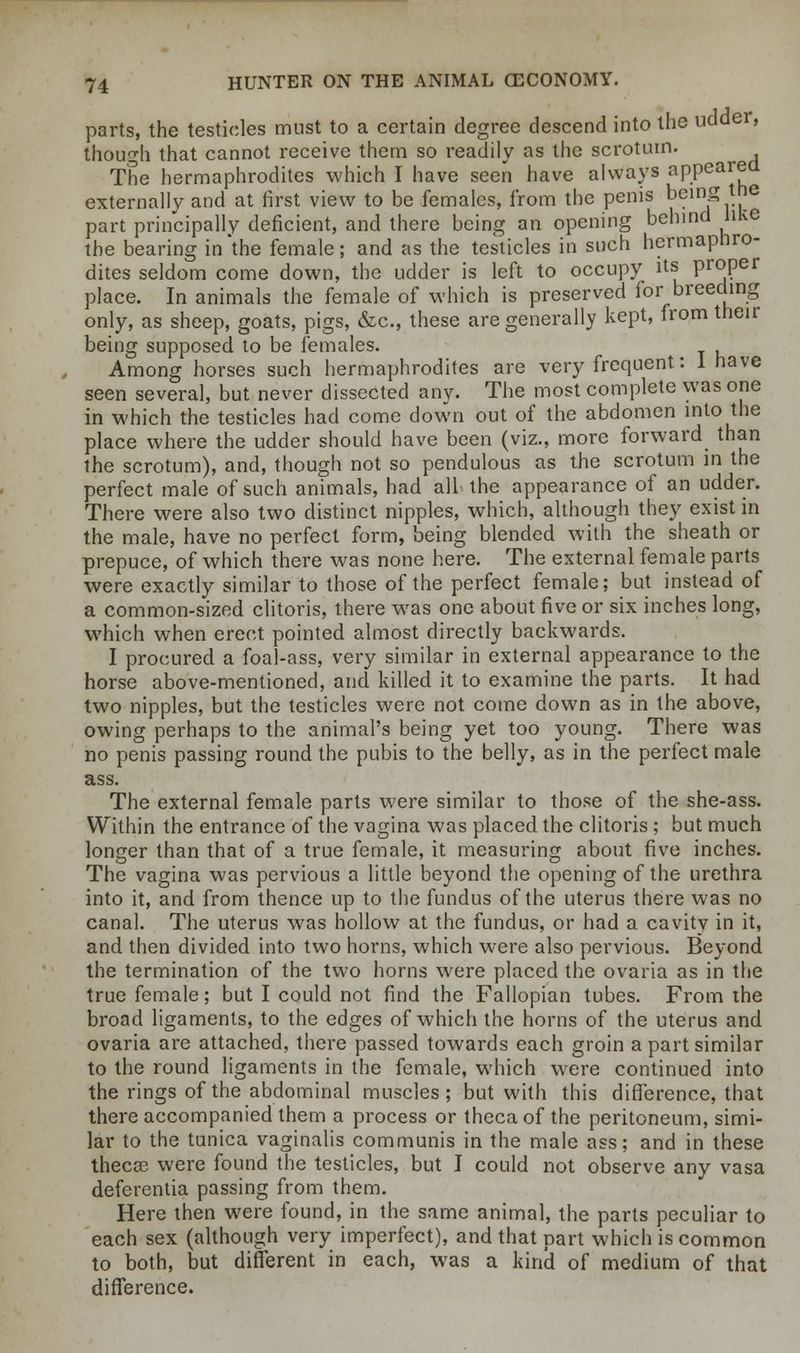 parts, the testicles must to a certain degree descend into the udder, though that cannot receive them so readily as the scrotum. The hermaphrodites which I have seen have always appeared externally and at first view to be females, from the penis being the part principally deficient, and there being an opening behind like the bearing in 'the female; and as the testicles in such hermaphro- dites seldom come down, the udder is left to occupy its proper place. In animals the female of which is preserved for breeding only, as sheep, goats, pigs, &c, these are generally kept, from their being supposed to be females. Among horses such hermaphrodites are very frequent: 1 have seen several, but never dissected any. The most complete was one in which the testicles had come down out of the abdomen into the place where the udder should have been (viz., more forward than the scrotum), and, though not so pendulous as the scrotum in the perfect male of such animals, had all the appearance of an udder. There were also two distinct nipples, which, although they exist in the male, have no perfect form, being blended with the sheath or prepuce, of which there was none here. The external female parts were exactly similar to those of the perfect female; but instead of a common-sized clitoris, there was one about five or six inches long, which when erect pointed almost directly backwards. I procured a foal-ass, very similar in external appearance to the horse above-mentioned, and killed it to examine the parts. It had two nipples, but the testicles were not come down as in the above, owing perhaps to the animal's being yet too young. There was no penis passing round the pubis to the belly, as in the perfect male ass. The external female parts were similar to those of the she-ass. Within the entrance of the vagina was placed the clitoris ; but much longer than that of a true female, it measuring about five inches. The vagina was pervious a little beyond the opening of the urethra into it, and from thence up to the fundus of the uterus there was no canal. The uterus was hollow at the fundus, or had a cavity in it, and then divided into two horns, which were also pervious. Beyond the termination of the two horns were placed the ovaria as in the true female; but I could not find the Fallopian tubes. From the broad ligaments, to the edges of which the horns of the uterus and ovaria are attached, there passed towards each groin a part similar to the round ligaments in the female, which were continued into the rings of the abdominal muscles ; but with this difference, that there accompanied them a process or thecaof the peritoneum, simi- lar to the tunica vaginalis communis in the male ass; and in these thecse were found the testicles, but I could not observe any vasa deferentia passing from them. Here then were found, in the same animal, the parts peculiar to each sex (although very imperfect), and that part which is common to both, but different in each, was a kind of medium of that difference.