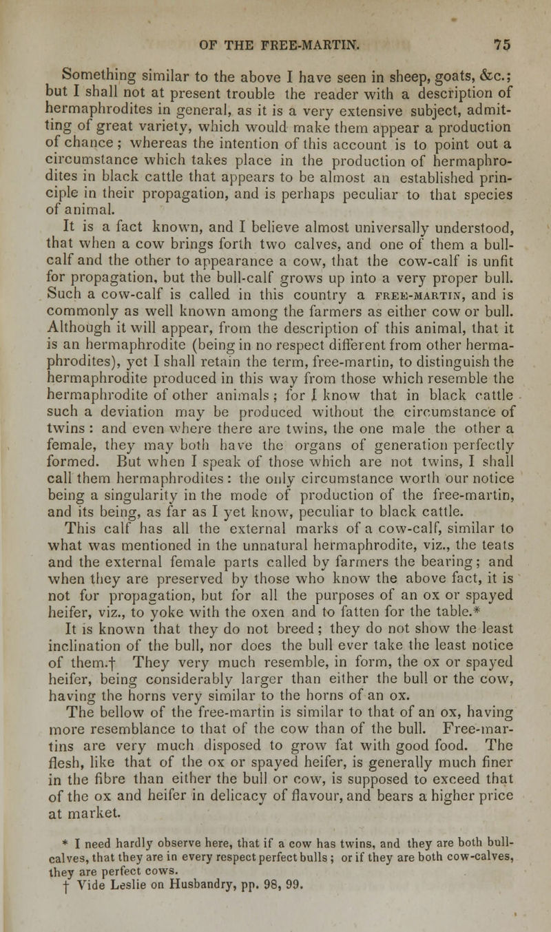 Something similar to the above I have seen in sheep, goats, &c; but I shall not at present trouble the reader with a description of hermaphrodites in general, as it is a very extensive subject, admit- ting of great variety, which would make them appear a production of chance; whereas the intention of this account is to point out a circumstance which takes place in the production of hermaphro- dites in black cattle that appears to be almost an established prin- ciple in their propagation, and is perhaps peculiar to that species of animal. It is a fact known, and I believe almost universally understood, that when a cow brings forth two calves, and one of them a bull- calf and the other to appearance a cow, that the cow-calf is unfit for propagation, but the bull-calf grows up into a very proper bull. Such a cow-calf is called in this country a free-martin, and is commonly as well known among the farmers as either cow or bull. Although it will appear, from the description of this animal, that it is an hermaphrodite (being in no respect different from other herma- phrodites), yet I shall retain the term, free-martin, to distinguish the hermaphrodite produced in this way from those which resemble the hermaphrodite of other animals ; for J know that in black cattle such a deviation may be produced without the circumstance of twins : and even where there are twins, the one male the other a female, they may both have the organs of generation perfectly formed. But when I speak of those which are not twins, I shall call them hermaphrodites: the only circumstance worth our notice being a singularity in the mode of production of the free-martin, and its being, as far as I yet know, peculiar to black cattle. This calf has all the external marks of a cow-calf, similar to what was mentioned in the unnatural hermaphrodite, viz., the teats and the external female parts called by farmers the bearing; and when they are preserved by those who know the above fact, it is not for propagation, but for all the purposes of an ox or spayed heifer, viz., to yoke with the oxen and to fatten for the table.* It is known that they do not breed; they do not show the least inclination of the bull, nor does the bull ever take the least notice of them.f They very much resemble, in form, the ox or spayed heifer, being considerably larger than either the bull or the cow, having the horns very similar to the horns of an ox. The bellow of the free-martin is similar to that of an ox, having more resemblance to that of the cow than of the bull. Free-mar- tins are very much disposed to grow fat with good food. The flesh, like that of the ox or spayed heifer, is generally much finer in the fibre than either the bull or cow, is supposed to exceed that of the ox and heifer in delicacy of flavour, and bears a higher price at market. * I need hardly observe here, that if a cow has twins, and they are both bull- calves, that they are in every respect perfect bulls; or if they are both cow-calves, they are perfect cows. •j- Vide Leslie on Husbandry, pp. 98, 99.