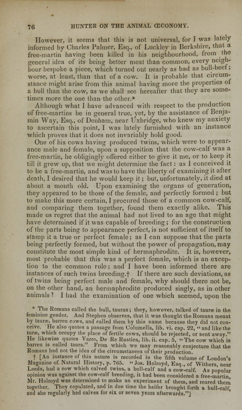 However, it seems that this is not universal, for I was lately informed by Charles Palmer, Esq., of Luckley in Berkshire, that a free-martin having been killed in his neighbourhood, from the general idea of its being better meat than common, every neigh- bour bespoke a piece, which turned out nearly as bad as bull-beef; worse, at least, than that of a cow. It is probable that circum- stance might arise from this animal having more the properties of a bull than the cow, as we shall see hereafter that they are some- times more the one than the other.* Although what I have advanced with respect to the production of free-martins be in general true, yet, by the assistance of Benja- min Way, Esq., of Denham, near Uxbridge, who knew my anxiety to ascertain this point, I was lately furnished with an instance which proves that it does not invariably hold good. One of his cows having produced twins, which were to appear- ance male and female, upon a supposition that the cow-calf was a free-martin, he obligingly offered either to give it me, or to keep it till it grew up, that we might determine the fact: as I conceived it to be a free-martin, and was to have the liberty of examining it after death, I desired that he would keep it; but, unfortunately, it died at about a month old. Upon examining the organs of generation, they appeared to be those of the female, and perfectly formed ; but to make this more certain, I procured those of a common cow-calf, and comparing them together, found them exactly alike. This made us regret that the animal had not lived to an age that might have determined if it was capable of breeding; for the construction of the parts being to appearance perfect, is not sufficient of itself to stamp it a true or perfect female: as I can suppose that the parts being perfectly formed, but without the power of propagation, may constitute the most simple kind of hermaphrodite. It is, however, most probable that this was a perfect female, which is an excep- tion to the common rule; and I have been informed there are instances of such twins breeding.-]- If there are such deviations, as of twins being perfect male and female, why should there not be, on the other hand, an hermaphrodite produced singly, as in other animals 1 I had the examination of one which seemed, upon the * The Romans called the bull, taurus; they, however, talked of taurae in the feminine gender. And Stephen observes, that it was thought the Romans meant by taurae, barren cows, and called them by this name because they did not con- ceive. He also quotes a passage from Columella, lib. vi. cap. 22, and like the turae, which occupy the place of fertile cows, should be rejected, or sent away. He likewise quotes Varro, De Re Rustica, lib. ii. cap. 5, The cow which is barren is called taura. From which we may reasonably conjecture that the Romans had not the idea of the circumstances of their production. f [An instance of this nature is recorded in the fifth volume of Loudon's Magazine of Natural History, p. 765. Jos. Holroyd, Esq., of Withers, near Leeds, had a cow which calved twins, a bull-calf and a cow-calf. As popular opinion was against the cow-calf breeding, it had been considered a free-martin Mr. Holroyd was determined to make an experiment of them, and reared them together. They copulated, and in due time the heifer brought forth a bull-calf and she regularly had calves for six or seven years afterwards.]
