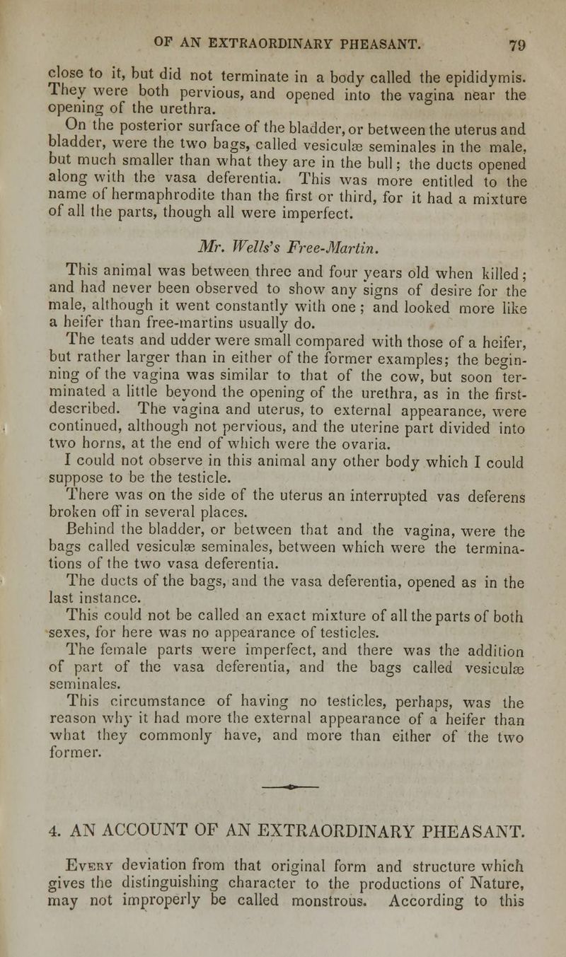 close to it, but did not terminate in a body called the epididymis. They were both pervious, and opened into the vagina near the opening of the urethra. On the posterior surface of the bladder, or between the uterus and bladder, were the two bags, called vesiculae seminales in the male, but much smaller than what they are in the bull; the ducts opened along with the vasa deferentia. This was more entitled to the name of hermaphrodite than the first or third, for it had a mixture of all the parts, though all were imperfect. Mr. Wells's Free-Martin. This animal was between three and four years old when killed; and had never been observed to show any signs of desire for the male, although it went constantly with one; and looked more like a heifer than free-martins usually do. The teats and udder were small compared with those of a heifer, but rather larger than in either of the former examples; the begin- ning of the vagina was similar to that of the cow, but soon ter- minated a little beyond the opening of the urethra, as in the first- described. The vagina and uterus, to external appearance, were continued, although not pervious, and the uterine part divided into two horns, at the end of which were the ovaria. I could not observe in this animal any other body which I could suppose to be the testicle. There was on the side of the uterus an interrupted vas deferens broken off in several places. Behind the bladder, or between that and the vagina, were the bags called vesiculas seminales, between which were the termina- tions of the two vasa deferentia. The ducts of the bags, and the vasa deferentia, opened as in the last instance. This could not be called an exact mixture of all the parts of both sexes, for here was no appearance of testicles. The female parts were imperfect, and there was the addition of part of the vasa deferentia, and the bags called vesiculas seminales. This circumstance of having no testicles, perhaps, was the reason why it had more the external appearance of a heifer than what they commonly have, and more than either of the two former. 4. AN ACCOUNT OF AN EXTRAORDINARY PHEASANT. Every deviation from that original form and structure which gives the distinguishing character to the productions of Nature, may not improperly be called monstrous. According to this