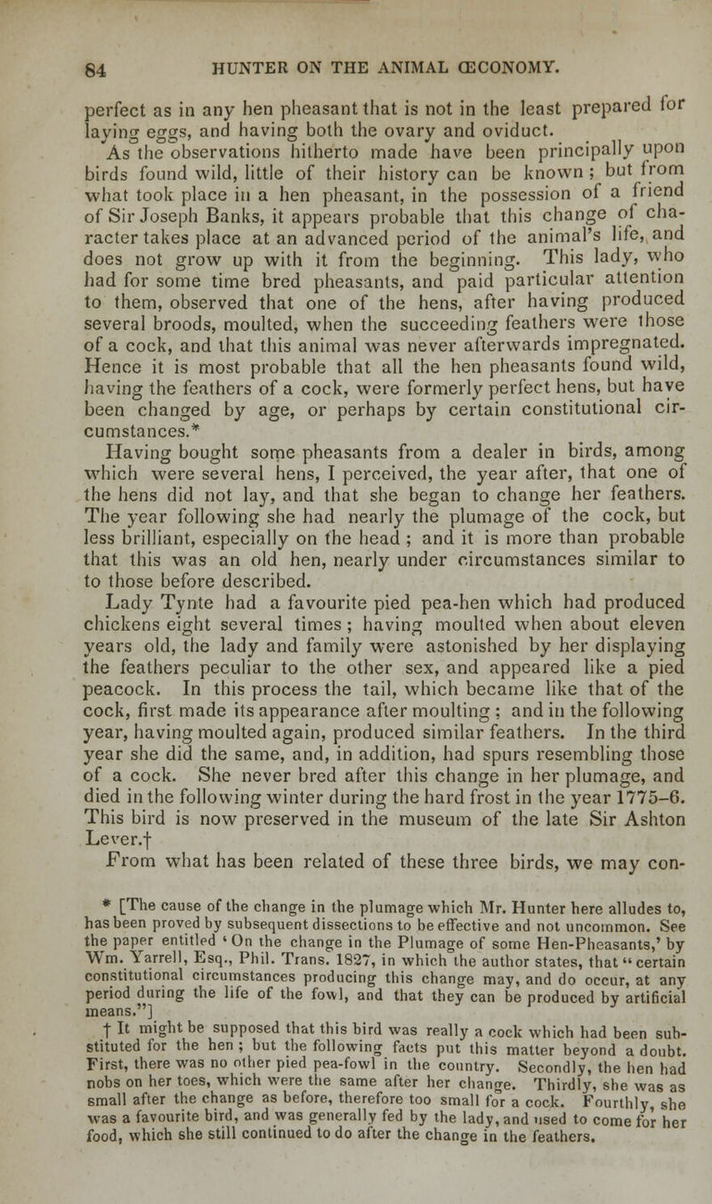perfect as in any hen pheasant that is not in the least prepared for laving erras, and having both the ovary and oviduct. As the observations hitherto made have been principally upon birds found wild, little of their history can be known ; but from what took place in a hen pheasant, in the possession of a friend of Sir Joseph Banks, it appears probable that this change of cha- racter takes place at an advanced period of the animal's life, and does not grow up with it from the beginning. This lady, who had for some time bred pheasants, and paid particular attention to them, observed that one of the hens, after having produced several broods, moulted, when the succeeding feathers were those of a cock, and that this animal was never afterwards impregnated. Hence it is most probable that all the hen pheasants found wild, having the feathers of a cock, were formerly perfect hens, but have been changed by age, or perhaps by certain constitutional cir- cumstances.* Having bought some pheasants from a dealer in birds, among which were several hens, I perceived, the year after, that one of the hens did not lay, and that she began to change her feathers. The year following she had nearly the plumage of the cock, but less brilliant, especially on the head ; and it is more than probable that this was an old hen, nearly under circumstances similar to to those before described. Lady Tynte had a favourite pied pea-hen which had produced chickens eight several times ; having moulted when about eleven years old, the lady and family were astonished by her displaying the feathers peculiar to the other sex, and appeared like a pied peacock. In this process the tail, which became like that of the cock, first made its appearance after moulting ; and in the following year, having moulted again, produced similar feathers. In the third year she did the same, and, in addition, had spurs resembling those of a cock. She never bred after this change in her plumage, and died in the following winter during the hard frost in the year 1775-6. This bird is now preserved in the museum of the late Sir Ashton Lever.f From what has been related of these three birds, we may con- * [The cause of the change in the plumage which Mr. Hunter here alludes to, has been proved by subsequent dissections to be effective and not uncommon. See the paper entitled 'On the change in the Plumage of some Hen-Pheasants,' by Wm. Yarrell, Esq., Phil. Trans. 1827, in which the author states, that certain constitutional circumstances producing this change may, and do occur, at any period during the life of the fowl, and that they can be produced by artificial means.] \ It might be supposed that this bird was really a cock which had been sub- stituted for the hen ; but the following facts put this matter beyond a doubt. First, there was no other pied pea-fowl in the country. Secondly, the hen had nobs on her toes, which were the same after her change. Thirdly, she was as small after the change as before, therefore too small for a cock. Fourthly, she was a favourite bird, and was generally fed by the lady, and used to come for her food, which she still continued to do after the change in the feathers.