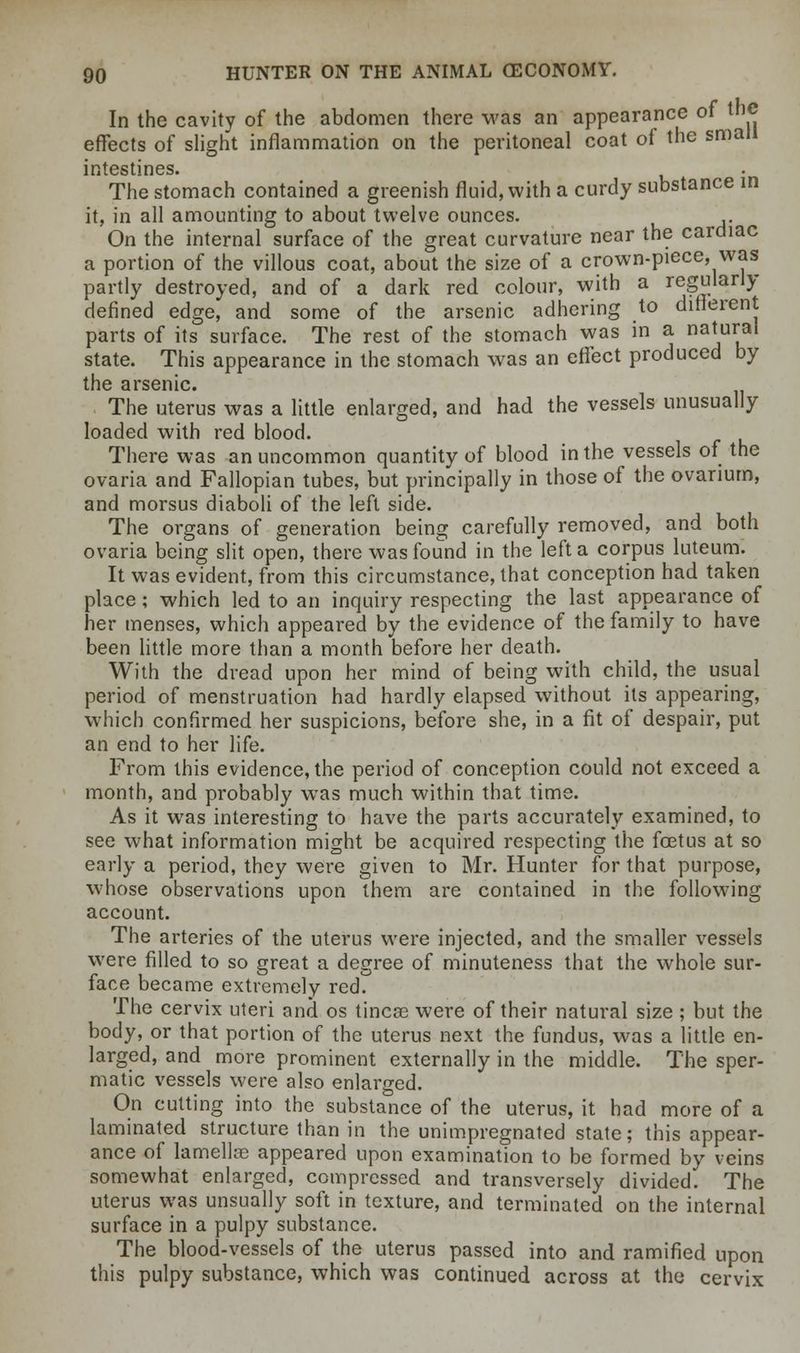In the cavity of the abdomen there was an appearance of the effects of slight inflammation on the peritoneal coat of the small intestines. The stomach contained a greenish fluid, with a curdy substance in it, in all amounting to about twelve ounces. On the internal surface of the great curvature near the cardiac a portion of the villous coat, about the size of a crown-piece, was partly destroyed, and of a dark red colour, with a regularly defined edge, and some of the arsenic adhering to different parts of its surface. The rest of the stomach was in a na*ural state. This appearance in the stomach was an effect produced by the arsenic. The uterus was a little enlarged, and had the vessels unusually loaded with red blood. There was an uncommon quantity of blood in the vessels of the ovaria and Fallopian tubes, but principally in those of the ovarium, and morsus diaboli of the left side. The organs of generation being carefully removed, and both ovaria being slit open, there was found in the left a corpus luteum. It was evident, from this circumstance, that conception had taken place; which led to an inquiry respecting the last appearance of her menses, which appeared by the evidence of the family to have been little more than a month before her death. With the dread upon her mind of being with child, the usual period of menstruation had hardly elapsed without its appearing, which confirmed her suspicions, before she, in a fit of despair, put an end to her life. From this evidence, the period of conception could not exceed a month, and probably was much within that time. As it was interesting to have the parts accurately examined, to see what information might be acquired respecting the foetus at so early a period, they were given to Mr. Hunter for that purpose, whose observations upon them are contained in the following account. The arteries of the uterus were injected, and the smaller vessels were filled to so great a degree of minuteness that the whole sur- face became extremely red. The cervix uteri and os tineas were of their natural size ; but the body, or that portion of the uterus next the fundus, was a little en- larged, and more prominent externally in the middle. The sper- matic vessels were also enlarged. On cutting into the substance of the uterus, it had more of a laminated structure than in the unimpregnated state; this appear- ance of lamellae appeared upon examination to be formed by veins somewhat enlarged, compressed and transversely divided. The uterus was unsually soft in texture, and terminated on the internal surface in a pulpy substance. The blood-vessels of the uterus passed into and ramified upon this pulpy substance, which was continued across at the cervix