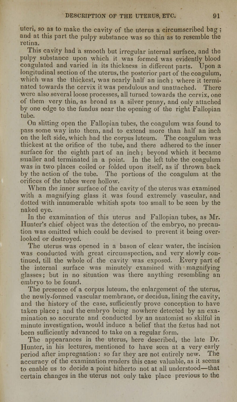 uteri, so as to make the cavity of the uterus a circumscribed bag ; and at this part the pulpy substance was so thin as to resemble the retina. This cavity had a smooth but irregular internal surface, and the pulpy substance upon which it was formed was evidently blood coagulated and varied in its thickness in different parts. Upon a longitudinal section of the uterus, the posterior part of the coagulum, which was the thickest, was nearly half an inch; where it termi- nated towards the cervix it was pendulous and unattached. There were also several loose processes, all turned towards the cervix, one of them very thin, as broad as a silver penny, and only attached by one edge to the fundus near the opening of the right Fallopian tube. On slitting open the Fallopian tubes, the coagulum was found to pass some way into them, and to extend more than half an inch on the left side, which had the corpus luteum. The coagulum was thickest at the orifice of the tube, and there adhered to the inner surface for the eighth part of an inch; beyond which it became smaller and terminated in a point. In the left tube the coagulum was in two places coiled or folded upon itself, as if thrown back by the action of the tube. The portions of the coagulum at the orifices of the tubes were hollow. When the inner surface of the cavity of the uterus was examined with a magnifying glass it was found extremely vascular, and dotted with innumerable whitish spots too small to be seen by the naked eye. In the examination of this uterus and Fallopian tubes, as Mr. Hunter's chief object was the detection of the embiyo, no precau- tion was omitted which could be devised to prevent it being over- looked or destroyed. The uterus was opened in a bason of clear water, the incision was conducted with great circumspection, and very slowly con- tinued, till the whole of the cavity was exposed. Every part of the internal surface was minutely examined with magnifying glasses; but in no situation was there anything resembling an embryo to be found. The presence of a corpus luteum, the enlargement of the uterus, the newly-formed vascular membrane, or decidua, lining the cavity, and the history of the case, sufficiently prove conception to have taken place ; and the embryo being nowhere detected by an exa- mination so accurate and conducted by an anatomist so skilful in minute investigation, would induce a belief that the foetus had not been sufficiently advanced to take on a regular form. The appearances in the uterus, here described, the late Dr. Hunter, in his lectures, mentioned to have seen at a very early period after impregnation: so far they are not entirely new. The accuracy of the examination renders this case valuable, as it seems to enable us to decide a point hitherto not at all understood—that certain changes in the uterus not only take place previous to the