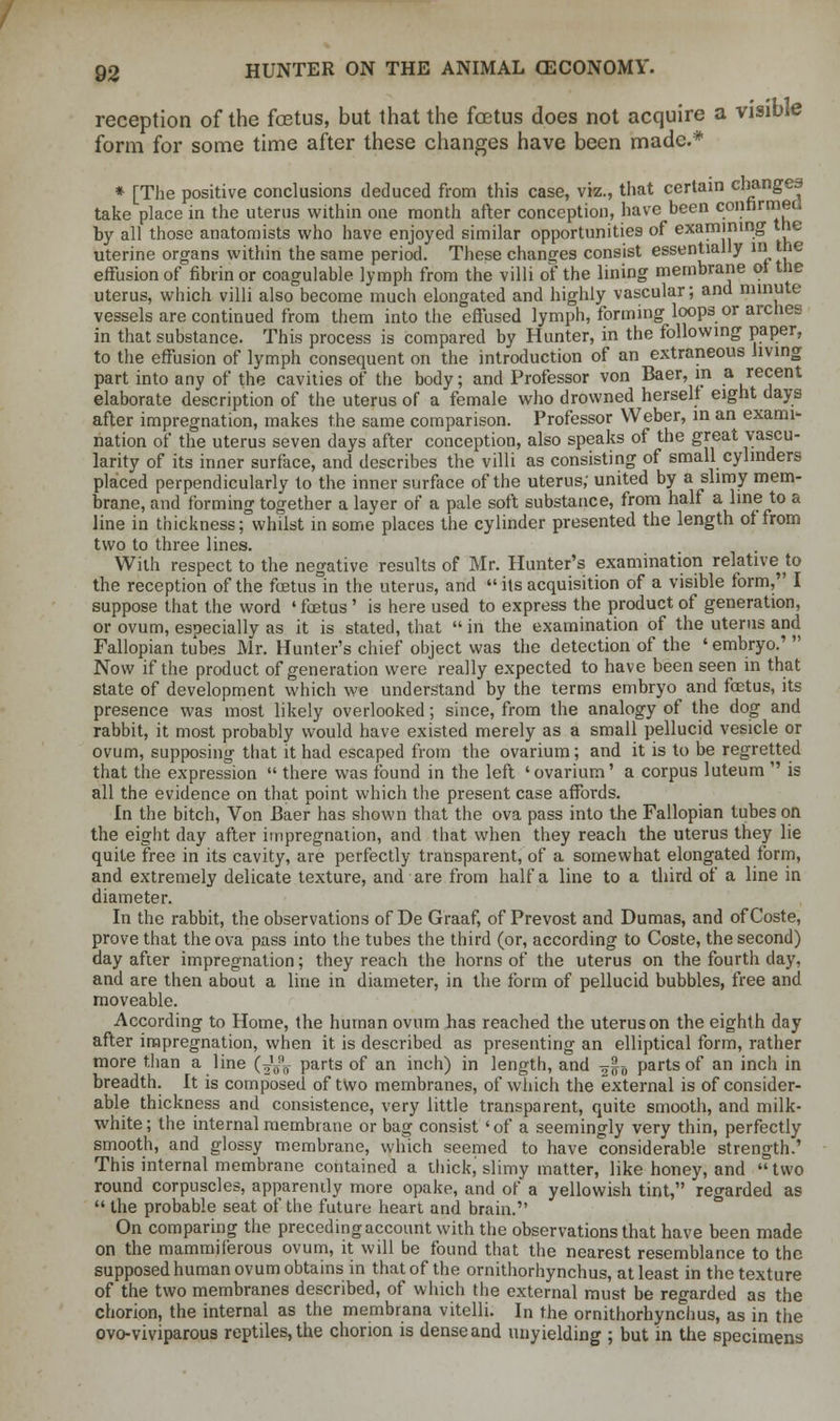 reception of the foetus, but that the foetus does not acquire a visible form for some time after these changes have been made.* * [The positive conclusions deduced from this case, viz., that certain changes take place in the uterus within one month after conception, have been confirmed by all those anatomists who have enjoyed similar opportunities of examining the uterine organs within the same period. These changes consist essentially in the effusion of fibrin or coagulable lymph from the villi of the lining membrane of the uterus, which villi also become much elongated and highly vascular; and minute vessels are continued from them into the effused lymph, forming loops or arches in that substance. This process is compared by Hunter, in the following paper, to the effusion of lymph consequent on the introduction of an extraneous living part into any of the cavities of the body; and Professor von Baer, in a recent elaborate description of the uterus of a female who drowned herself eight days after impregnation, makes the same comparison. Professor Weber, in an exami- nation of the uterus seven days after conception, also speaks of the great vascu- larity of its inner surface, and describes the villi as consisting of small cylinders placed perpendicularly to the inner surface of the uterus; united by a slimy mem- brane, and forming together a layer of a pale soft substance, from half a line to a line in thickness; whilst in some places the cylinder presented the length of from two to three lines. With respect to the negative results of Mr. Hunter's examination relative^ the reception of the fetus in the uterus, and its acquisition of a visible form, I suppose that the word ■ fetus' is here used to express the product of generation, or ovum, especially as it is stated, that in the examination of the uterus and Fallopian tubes Mr. Hunter's chief object was the detection of the 'embryo.' Now if the product of generation were really expected to have been seen in that state of development which we understand by the terms embryo and fetus, its presence was most likely overlooked; since, from the analogy of the dog and rabbit, it most probably would have existed merely as a small pellucid vesicle or ovum, supposing that it had escaped from the ovarium; and it is to be regretted that the expression there was found in the left 'ovarium' a corpus luteum is all the evidence on that point which the present case affords. In the bitch, Von Baer has shown that the ova pass into the Fallopian tubes on the eight day after impregnation, and that when they reach the uterus they lie quite free in its cavity, are perfectly transparent, of a somewhat elongated form, and extremely delicate texture, and are from half a line to a third of a line in diameter. In the rabbit, the observations of De Graaf, of Prevost and Dumas, and ofCoste, prove that the ova pass into the tubes the third (or, according to Coste, the second) day after impregnation; they reach the horns of the uterus on the fourth day, and are then about a line in diameter, in the form of pellucid bubbles, free and moveable. According to Home, the human ovum has reached the uterus on the eighth day after impregnation, when it is described as presenting an elliptical form, rather more than a line (^V parts of an inch) in length, and —-„ parts of an inch in breadth. It is composed of two membranes, of which the external is of consider- able thickness and consistence, very little transparent, quite smooth, and milk- white; the internal membrane or bag consist 'of a seemingly very thin, perfectly smooth, and glossy membrane, which seemed to have considerable strength.' This internal membrane contained a thick, slimy matter, like honey, and two round corpuscles, apparently more opake, and of a yellowish tint, regarded as the probable seat of the future heart and brain. On comparing the preceding account with the observations that have been made on the mammif'erous ovum, it will be found that the nearest resemblance to the supposed human ovum obtains in that of the ornithorhynchus, at least in the texture of the two membranes described, of which the external must be regarded as the chorion, the internal as the membrana vitelli. In the ornithorhynchus, as in the ovo-viviparous reptiles, the chorion is dense and unyielding ; but in the specimens