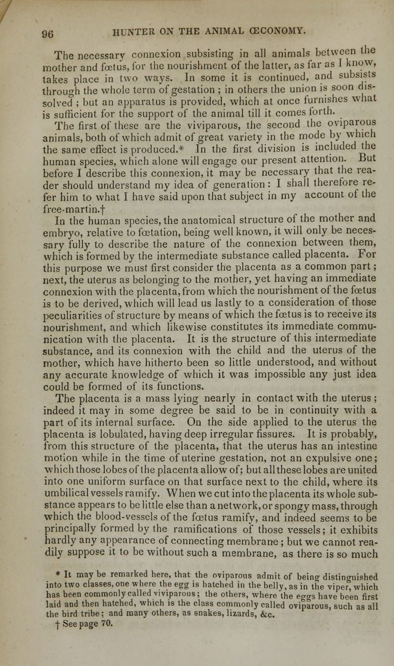 The necessary connexion subsisting in all animals between the mother and foetus, for the nourishment of the latter, as far as I know, takes place in two ways. In some it is continued, and subsists through the whole term of gestation ; in others the union is soon dis- solved ; but an apparatus is provided, which at once furnishes what is sufficient for the support of the animal till it comes forth. The first of these are the viviparous, the second the oviparous animals, both of which admit of great variety in the mode by which the same effect is produced.* In the first division is included the human species, which alone will engage our present attention. But before I describe this connexion, it may be necessary that the rea- der should understand my idea of generation: I shall therefore re- fer him to what I have said upon that subject in my account of the free-martin.f In the human species, the anatomical structure of the mother and embryo, relative to foetation, being well known, it will only be neces- sary fully to describe the nature of the connexion between them, which is formed by the intermediate substance called placenta. For this purpose we must first consider the placenta as a common part; next, the uterus as belonging to the mother, yet having an. immediate connexion with the placenta, from which the nourishment of the foetus is to be derived, which will lead us lastly to a consideration of those peculiarities of structure by means of which the foetus is to receive its nourishment, and which likewise constitutes its immediate commu- nication with the placenta. It is the structure of this intermediate substance, and its connexion with the child and the uterus of the mother, which have hitherto been so little understood, and without any accurate knowledge of which it was impossible any just idea could be formed of its functions. The placenta is a mass lying nearly in contact with the uterus ; indeed it may in some degree be said to be in continuity with a part of its internal surface. On the side applied to the uterus the placenta is lobulated, having deep irregular fissures. It is probably, from this structure of the placenta, that the uterus has an intestine motion while in the time of uterine gestation, not an expulsive one; which those lobes of the placenta allow of; but all these lobes are united into one uniform surface on that surface next to the child, where its umbilical vessels ramify. When we cut into the placenta its whole sub- stance appears to be little else than a network, or spongy mass, through which the blood-vessels of the foetus ramify, and indeed seems to be principally formed by the ramifications of those vessels; it exhibits hardly any appearance of connecting membrane; but we cannot rea- dily suppose it to be without such a membrane, as there is so much * It may be remarked here, that the oviparous admit of being distinguished into two classes, one where the egg is hatched in the belly, as in the viper, which has been commonly called viviparous; the others, where the eggs have been first laid and then hatched, which is the class commonly called oviparous, such as all the bird tribe: and many others, as snakes, lizards, &c. f See page 70.