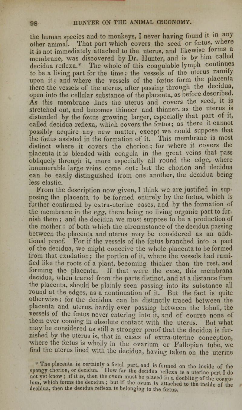 the human species and to monkeys, I never having found it in any other animal. That part which covers the seed or foetus, where it is not immediately attached to the uterus, and likewise forms a membrane, was discovered by Dr. Hunter, and is by him called decidua reflexa.* The whole of this coagulable lymph continues to be a living part for the time; the vessels of the uterus ramify upon it; and where the vessels of the foetus form the placenta there the vessels of the uterus, after passing through the decidua, open into the cellular substance of the placenta, as before described. As this membrane lines the uterus and covers the seed, it is stretched out, and becomes thinner and thinner, as the uterus is distended by the foetus growing larger, especially that part of it, called decidua reflexa, which covers the foetus; as there it cannot possibly acquire any new matter, except we could suppose that the foetus assisted in the formation of it. This membrane is most distinct where it covers the chorion; for where it covers the placenta it is blended with coagula in the great veins that pass obliquely through it, more especially all round the edge, where innumerable large veins come out; but the chorion and decidua can be easily distinguished from one another, the decidua being less elastic. From the description now given, I think we are justified in sup- posing the placenta to be formed entirely by the foetus, which is further confirmed by extra-uterine cases, and by the formation of the membrane in the egg, there being no living organic part to fur- nish them ; and the decidua we must suppose to be a production of the mother : of both which the circumstance of the decidua passing between the placenta and uterus may be considered as an addi- tional proof. For if the vessels of the foetus branched into a part of the decidua, we might conceive the whole placenta to be formed from that exudation; the portion of it, where the vessels had rami- fied like the roots of a plant, becoming thicker than the rest, and forming the placenta. If that were the case, this membrana decidua, when traced from the parts distinct, and at a distance from the placenta, should be plainly seen passing into its substance all round at the edges, as a continuation of it. But the fact is quite otherwise; for the decidua can be distinctly traced between the placenta and uterus, hardly ever passing between the lobuli, the vessels of the foetus never entering into it, and of course none of them ever coming in absolute contact with the uterus. But what may be considered as still a stronger proof that the decidua is fur- nished by the uterus is, that in cases of extra-uterine conception, where the foetus is wholly in the ovarium or Fallopian tube, we find the uterus lined with the decidua, having taken on the uterine * The placenta is certainly a fetal part, and is formed on the inside of the spongy chorion, or decidua. How far the decidua reflexa is a uterine part I do not yet know ; if it is, then the ovum must be placed in a doubling of the coagu- lum, which forms the decidua; but if the ovum is attached to the inside of the decidua, then the decidua reflexa is belonging to the fcetus.