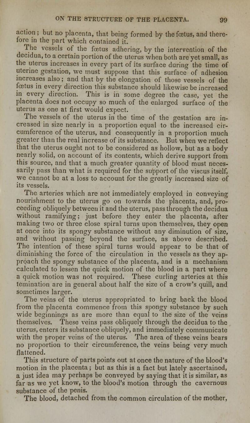 action; but no placenta, that being formed by the foetus, and there- fore in the part which contained it. The vessels of the foetus adhering, by the intervention of the decidua, to a certain portion of the uterus when both are yet small, as the uterus increases in every part of its surface during the time of uterine gestation, we must suppose that this surface of adhesion increases also; and that by the elongation of those vessels of the foetus in every direction this substance should likewise be increased in every direction. This is in some degree the case, yet the placenta does not occupy so much of the enlarged surface of the uterus as one at first would expect. The vessels of the uterus in the time of the gestation are in- creased in size nearly in a proportion equal to the increased cir- cumference of the uterus, and consequently in a proportion much greater than the real increase of its substance. But when we reflect that the uterus ought not to be considered as hollow, but as a body nearly solid, on account of its contents, which derive support from this source, and that a much greater quantity of blood must neces- sarily pass than what is required for the support of the viscus itself, we cannot be at a loss to account for the greatly increased size of its vessels. The arteries which are not immediately employed in conveying nourishment to the uterus go on towards the placenta, and, pro- ceeding obliquely between it and the uterus, pass through the decidua without ramifying; just before they enter the placenta, after making two or three close spiral turns upon themselves, they open at once into its spongy substance without any diminution of size, and without passing beyond the surface, as above described. The intention of these spiral turns would appear to be that of diminishing the force of the circulation in the vessels as they ap- proach the spongy substance of the placenta, and is a mechanism calculated to lessen the quick motion of the blood in a part where a quick motion was not required. These curling arteries at this temination are in general about half the size of a crow's quill, and sometimes larger. The veins of the uterus appropriated to bring back the blood from the placenta commence from this spongy substance by such wide beginnings as are more than equal to the size of the veins themselves. These veins pass obliquely through the decidua to the uterus, enters its substance obliquely, and immediately communicate with the proper veins of the uterus. The area of these veins bears no proportion to their circumference, the veins being very much flattened. This structure of parts points out at once the nature of the blood's motion in the placenta; but as this is a fact but lately ascertained, a just idea may perhaps be conveyed by saying that it is similar, as far as we yet know, to the blood's motion through the cavernous substance of the penis. The blood, detached from the common circulation of the mother,
