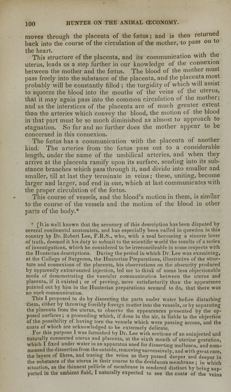 moves through the placenta of the foetus; and is then returned back into the course of the circulation of the mother, to pass on to the heart. . This structure of the placenta, and its communication with the uterus, leads us a step further in our knowledge of the connexion between the mother and the foetus. The blood of the mother must pass freely into the substance of the placenta, and the placenta most probably will be constantly filled ; the turgidity of which will assist to squeeze the blood into the mouths of the veins of the uterus, that it may again pass into the common circulation of the mother; and as the interstices of the placenta are of much greater extent than the arteries which convey the blood, the motion of the blood in that part must be so much diminished as almost to approach to stagnation. So far and no further does the mother appear to be concerned in this connexion. The foetus has a communication with the placenta of another kind. The arteries from the foetus pass out to a considerable length, under the name of the umbilical arteries, and when they arrive at the placenta ramify upon its surface, sending into its sub- stance branches which pass through it, and divide into smaller and smaller, till at last they terminate in veins; these, uniting, become larger and larger, and end in one, which at last communicates with the proper circulation of the foetus. This course of vessels, and the blood's motion in them, is similar to the course of the vessels and the motion of the blood in other parts of the body.* * [It is well known that the accuracy of this description has been disputed by several continental anatomists, and has especially been called in question in this country by Dr. Robert Lee, F.R.S., who, with a zeal becoming a sincere lover of truth, deemed it his duty to submit to the scientific world the results of a series of investigations, which he considered to be irreconcileablein some respects with the Hnnterian descriptions. During the period in which Dr. Lee was examining, at the College of Surgeons, the Hunterian Preparations, illustrative of the struc- ture and connexions of the placenta, his observations on the obscurity produced by apparently extravasated injection, led me to think of some less objectionable mode of demonstrating the vascular communication between the uterus and placenta, if it existed ; or of proving, more satisfactorily than the appearance pointed out by him in the Hunterian preparations seemed to do, that there was no sqch communication. This I proposed to do by dissecting the parts under water before disturbing them, either by throwing forcibly foreign matter into the vessels, or by separating the placenta from the uterus, to observe the appearances presented by the op- posed surfaces; a proceeding which, if done in the air, is liable to the objection of the possibility of having torn the vessels which were passing across, and the coats of which are acknowledged to be extremely delicate. For this purpose I was furnished by Dr. Lee with sections of an uninjected and naturally connected uterus and placenta, at the sixth month of uterine gestation, which I fixed under water in an apparatus used for dissecting mollusca, and com- menced the dissection from the outside, removing successively, and with great care, the layers of fibres, and tracing the veins as they passed deeper and^deeper in the substance of the uterus in their course to the deciduous membrane ; in which situation, as the thinnest pellicle of membrane is rendered distinct by beino- sup- ported in the ambient fluid, I naturally expected to see the coats of the veins