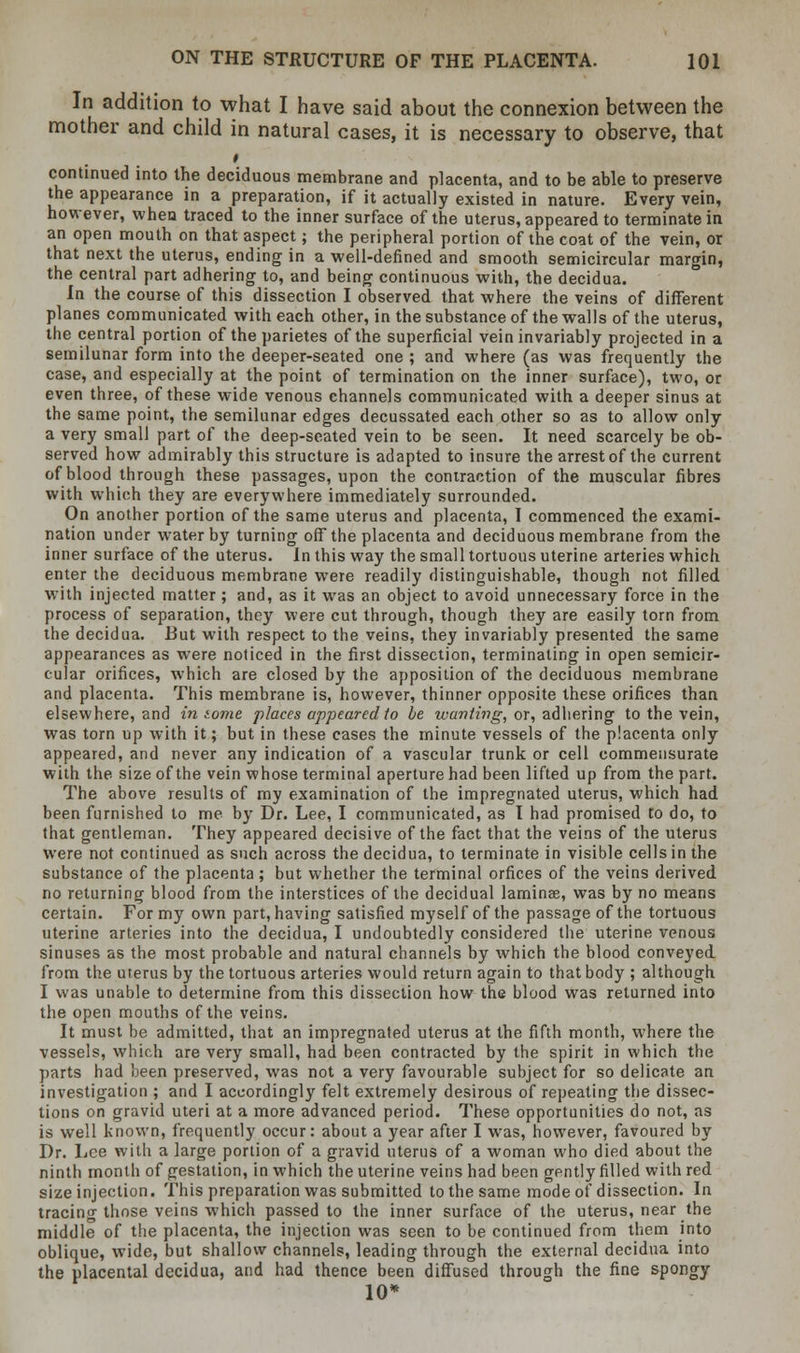 In addition to what I have said about the connexion between the mother and child in natural cases, it is necessary to observe, that » continued into the deciduous membrane and placenta, and to be able to preserve the appearance in a preparation, if it actually existed in nature. Every vein, however, when traced to the inner surface of the uterus, appeared to terminate in an open mouth on that aspect; the peripheral portion of the coat of the vein, or that next the uterus, ending in a well-defined and smooth semicircular margin, the central part adhering to, and being continuous with, the decidua. In the course of this dissection I observed that where the veins of different planes communicated with each other, in the substance of the walls of the uterus, the central portion of the parietes of the superficial vein invariably projected in a semilunar form into the deeper-seated one ; and where (as was frequently the case, and especially at the point of termination on the inner surface), two, or even three, of these wide venous channels communicated with a deeper sinus at the same point, the semilunar edges decussated each other so as to allow only a very small part of the deep-seated vein to be seen. It need scarcely be ob- served how admirably this structure is adapted to insure the arrest of the current of blood through these passages, upon the contraction of the muscular fibres with which they are everywhere immediately surrounded. On another portion of the same uterus and placenta, I commenced the exami- nation under water by turning off the placenta and deciduous membrane from the inner surface of the uterus. In this way the small tortuous uterine arteries which enter the deciduous membrane were readily distinguishable, though not filled with injected matter ; and, as it was an object to avoid unnecessary force in the process of separation, they were cut through, though they are easily torn from the decidua. But with respect to the veins, they invariably presented the same appearances as were noticed in the first dissection, terminating in open semicir- cular orifices, which are closed by the apposition of the deciduous membrane and placenta. This membrane is, however, thinner opposite these orifices than elsewhere, and in tome places appeared to be wanting, or, adhering to the vein, was torn up with it; but in these cases the minute vessels of the placenta only appeared, and never any indication of a vascular trunk or cell commensurate with the size of the vein whose terminal aperture had been lifted up from the part. The above results of my examination of the impregnated uterus, which had been furnished to me by Dr. Lee, I communicated, as I had promised to do, to that gentleman. They appeared decisive of the fact that the veins of the uterus were not continued as such across the decidua, to terminate in visible cells in the substance of the placenta; but whether the terminal orfices of the veins derived no returning blood from the interstices of the decidual laminae, was by no means certain. For my own part, having satisfied myself of the passage of the tortuous uterine arteries into the decidua, I undoubtedly considered the uterine venous sinuses as the most probable and natural channels by which the blood conveyed from the uterus by the tortuous arteries would return again to that body ; although I was unable to determine from this dissection how the blood was returned into the open mouths of the veins. It must be admitted, that an impregnated uterus at the fifth month, where the vessels, which are very small, had been contracted by the spirit in which the parts had been preserved, was not a very favourable subject for so delicate an investigation ; and I accordingly felt extremely desirous of repeating the dissec- tions on gravid uteri at a more advanced period. These opportunities do not, as is well known, frequently occur: about a year after I was, however, favoured by Dr. Lee with a large portion of a gravid uterus of a woman who died about the ninth month of gestation, in which the uterine veins had been gently filled with red size injection. This preparation was submitted to the same mode of dissection. In tracing those veins which passed to the inner surface of the uterus, near the middle of the placenta, the injection was seen to be continued from them into oblique, wide, but shallow channels, leading through the external decidua into the placental decidua, and had thence been diffused through the fine spongy 10*