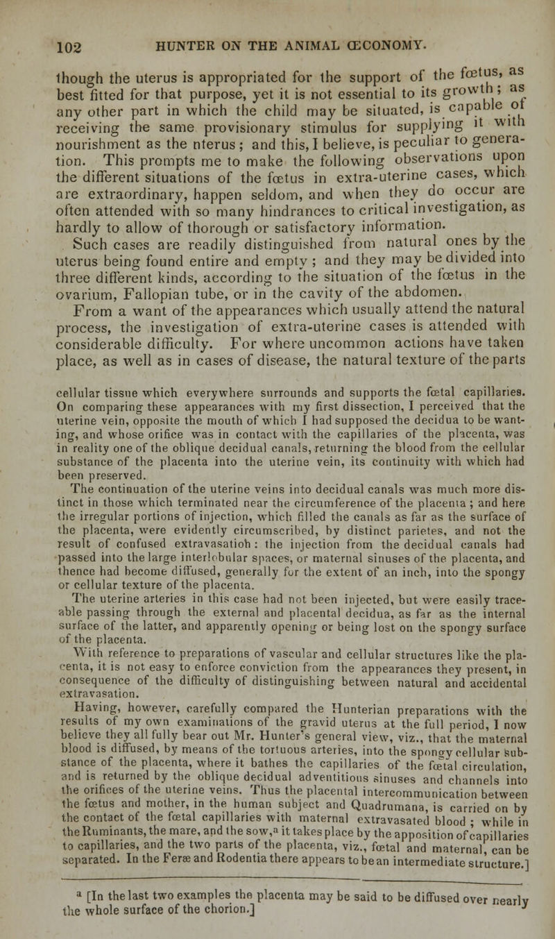 Ihough the uterus is appropriated for the support of the ^03ts, as best fitted for that purpose, yet it is not essential to its growth; as any other part in which the child may be situated, is capable ot receiving the same provisionary stimulus for supplying it with nourishment as the nterus ; and this, I believe, is peculiar to genera- tion. This prompts me to make the following observations upon the different situations of the foetus in extra-uterine cases, which are extraordinary, happen seldom, and when they do occur are often attended with so many hindrances to critical investigation, as hardly to allow of thorough or satisfactory information. Such cases are readily distinguished from natural ones by the uterus being found entire and empty ; and they may be divided into three different kinds, according to the situation of the foetus in the ovarium, Fallopian tube, or in the cavity of the abdomen. From a want of the appearances which usually attend the natural process, the investigation of extra-uterine cases is attended with considerable difficulty. For where uncommon actions have taken place, as well as in cases of disease, the natural texture of the parts cellular tissue which everywhere surrounds and supports the fcetal capillaries. On comparing these appearances with my first dissection, I perceived that the uterine vein, opposite the mouth of which I had supposed the decidua to be want- ing, and whose orifice was in contact with the capillaries of the placenta, was in reality one of the oblique decidual canals, returning the blood from the cellular substance of the placenta into the uterine vein, its continuity with which had been preserved. The continuation of the uterine veins into decidual canals was much more dis- tinct in those which terminated near the circumference of the placenta ; and here the irregular portions of injection, which filled the canals as far as the surface of the placenta, were evidently circumscribed, by distinct parietes, and not the result of confused extravasatioh : the injection from the decidual canals had passed into the large interlobular spaces, or maternal sinuses of the placenta, and thence had become diffused, generally for the extent of an inch, into the spongy or cellular texture of the placenta. The uterine arteries in this case had not been injected, but were easily trace- able passing through the external and placental decidua, as far as the internal surface of the latter, and apparently opening or being lost on the spongy surface of the placenta. With reference to preparations of vascular and cellular structures like the pla- centa, it is not easy to enforce conviction from the appearances they present, in consequence of the difficulty of distinguishing between natural and accidental extravasation. Having, however, carefully compared the Hunterian preparations with the results of my own examinations of the gravid uterus at the full period, I now believe they all fully bear out Mr. Hunter's general view, viz., that the maternal blood is diffused, by means of the tortuous arteries, into the spongy cellular sub- stance of the placenta, where it bathes the capillaries of the fetal circulation, and is returned by the oblique decidual adventitious sinuses and channels into the orifices of the uterine veins. Thus the placental intercommunication between the fetus and mother, in the human subject and Quadrumana, is carried on by the contact of the fetal capillaries with maternal extravasated blood • while in the Ruminants, the mare, and the sow,a it lakes place by the apposition of capillaries to capillaries, and the two parts of the placenta, viz., fetal and maternal, can be separated. In the Feree and Rodentia there appears to bean intermediate structure ] a [In the last two examples the placenta may be said to be diffused over nearly the whole surface of the chorion.] 3