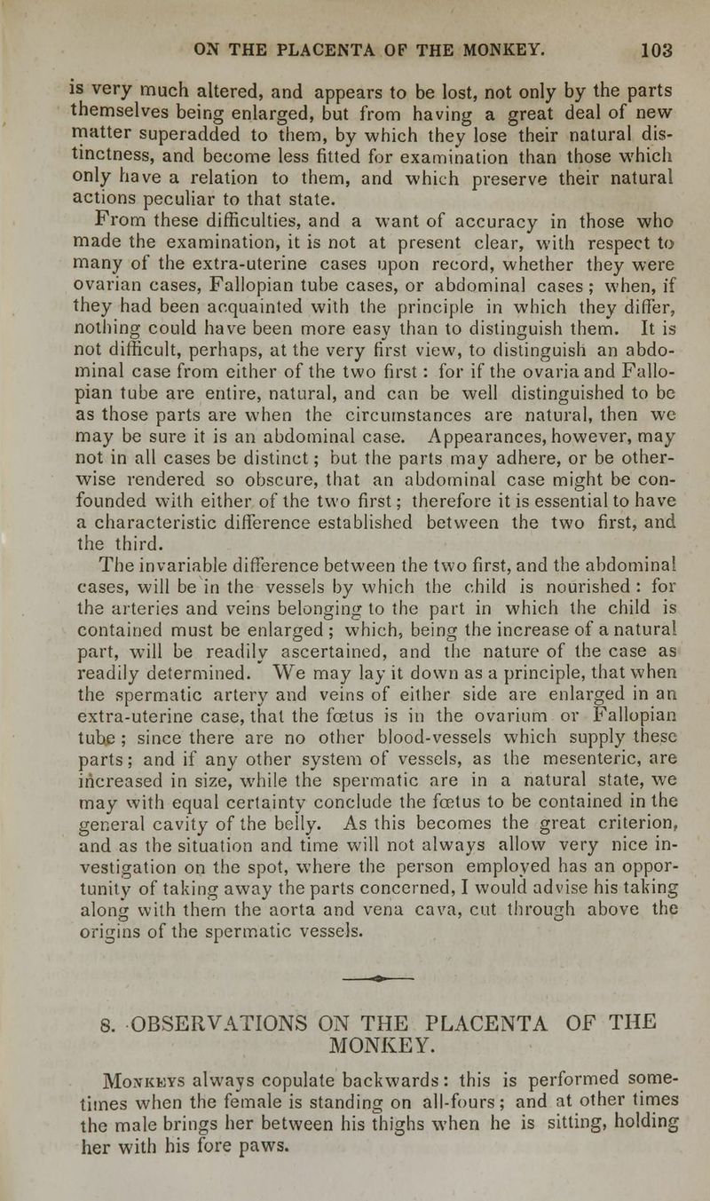 is very much altered, and appears to be lost, not only by the parts themselves being enlarged, but from having a great deal of new- matter superadded to them, by which they lose their natural dis- tinctness, and become less fitted for examination than those which only have a relation to them, and which preserve their natural actions peculiar to that state. From these difficulties, and a want of accuracy in those who made the examination, it is not at present clear, with respect to many of the extra-uterine cases upon record, whether they were ovarian cases, Fallopian tube cases, or abdominal cases ; when, if they had been acquainted with the principle in which they differ, nothing could have been more easy than to distinguish them. It is not difficult, perhaps, at the very first view, to distinguish an abdo- minal case from either of the two first: for if the ovariaand Fallo- pian tube are entire, natural, and can be well distinguished to be as those parts are when the circumstances are natural, then we may be sure it is an abdominal case. Appearances, however, may not in all cases be distinct; but the parts may adhere, or be other- wise rendered so obscure, that an abdominal case might be con- founded with either of the two first; therefore it is essential to have a characteristic difference established between the two first, and the third. The invariable difference between the two first, and the abdominal cases, will be in the vessels by which the child is nourished : for the arteries and veins belonging to the part in which the child is contained must be enlarged; which, being the increase of a natural part, will be readily ascertained, and the nature of the case as readily determined. We may lay it down as a principle, that when the spermatic artery and veins of either side are enlarged in an extra-uterine case, that the foetus is in the ovarium or Fallopian tube ; since there are no other blood-vessels which supply these parts; and if any other system of vessels, as the mesenteric, are increased in size, while the spermatic are in a natural state, we may with equal certainty conclude the foetus to be contained in the general cavity of the belly. As this becomes the great criterion, and as the situation and time will not always allow very nice in- vestigation on the spot, where the person employed has an oppor- tunity of taking away the parts concerned, I would advise his taking along with them the aorta and vena cava, cut through above the origins of the spermatic vessels. 8. OBSERVATIONS ON THE PLACENTA OF THE MONKEY. Monkeys always copulate backwards: this is performed some- times when the female is standing on all-fours; and at other times the male brings her between his mighs when he is sitting, holding her with his fore paws.