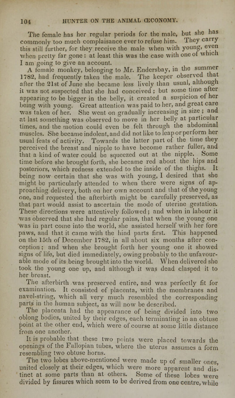 The female has her regular periods for the male, but she has commonly too much complaisance ever to refuse him. They cairy this still further, for they receive the male when with young, even when pretty far gone : at least this was the case with oneot which I am going to give an account. A female monkey, belonging to Mr. Endersbay, in the summer 1782, had frequently taken the male. The keeper observed that after the 21st of June she became less lively than usual, although it was not suspected that she had conceived ; but some time after appearing to be bigger in the belly, it created a suspicion of her being with young. Great attention was paid to her, and great care was taken of her. She went on gradually increasing in size; and at last something was observed to move in her belly at particular times, and the motion could even be felt through the abdominal muscles. She became indolent, and did not like to leap or perform her usual feats of activity. Towards the latter part of the time they perceived the breast and nipple to have become rather fuller, and that a kind of water could be squeezed out at the nipple. Some time before she brought forth, she became red about the hips and posteriors, which redness extended to the inside of the thighs. It being now certain that she was with young, I desired that she might be particularly attended to when there were signs of ap- proaching delivery, both on her own account and that of the young one, and requested the afterbirth might be carefully preserved, as that part would assist to ascertain the mode of uterine gestation. These directions were attentively followed; and when in labour it was observed that she had regular pains, that when the young one was in part come into the world, she assisted herself with her fore paws, and that it came with the hind parts first. This happened on the 15th of December 1782, in all about six months after con- ception ; and when she brought forth her young one it showed signs of life, but died immediately, owing probably to the unfavour- able mode of its being brought into the world. When delivered she took the young one up, and although it was dead clasped it to her breast. The afterbirth was preserved entire, and was perfectly fit for examination. It consisted of placenta, with the membranes and navel-string, which all very much resembled the corresponding parts in the human subject, as will now be described. The placenta had the appearance of being divided into two oblong bodies, united by their edges, each terminating in an obtuse point at the other end, which were of course at some little distance from one another. It is probable that these two points were placed towards the openings of the Fallopian tubes, where the uterus assumes a form resembling two obtuse horns. The two lobes above-mentioned were made up of smaller ones united closely at their edges, which were more apparent and dis- tinct at some parts than at others. Some of these lobes were divided by fissures which seem to be derived from one centre, while