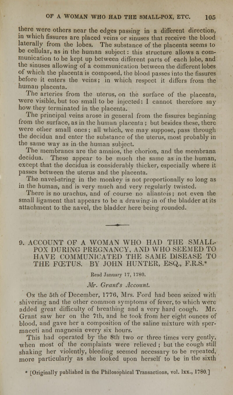 there were others near the edges passing in a different direction, in which fissures are placed veins or sinuses that receive the blood laterally from the lobes. The substance of the placenta seems to be cellular, as in the human subject: this structure allows a com- munication to be kept up between different parts of each lobe, and the sinuses allowing of a communication between the different lobes of which the placenta is composed, the blood passes into the fissures before it enters the veins; in which respect it differs from the human placenta. The arteries from the uterus, on the surface of the placenta, were visible, but too small to be injected: I cannot therefore say- how they terminated in the placenta. The principal veins arose in general from the fissures beginning from the surface, as in the human placenta ; but besides these, there were other small ones; all which, we may suppose, pass through the decidua and enter the substance of the uterus, most probably in the same way as in the human subject. The membranes are the amnios, the chorion, and the membrana decidua. These appear to be much the same as in the human, except that the decidua is considerably thicker, especially where it passes between the uterus and the placenta. The navel-string in the monkey is not proportionally so long as in the human, and is very much and very regularly twisted. There is no urachus, and of course no allantois; not even the small ligament that appears to be a drawing-in of the bladder at its attachment to the navel, the bladder here being rounded. 9. ACCOUNT OF A WOMAN WHO HAD THE SMALL- POX DURING PREGNANCY, AND WHO SEEMED TO HAVE COMMUNICATED THE SAME DISEASE TO THE FCETUS. BY JOHN HUNTER, ESQ., F.R.S.* Read January 17, 1780. Mr. Grant's Account On the 5th of December, 1776, Mrs. Ford had been seized with shivering and the other common symptoms of fever, to which were added great difficulty of breathing and a very hard cough. Mr. Grant saw her on the 7th, and he took from her eight ounces of blood, and gave her a composition of the saline mixture with sper- maceti and magnesia every six hours. This had operated by the 8th two or three times very gently, when most of the complaints were relieved ; but the cough still shaking her violently, bleeding seemed necessary to be repeated, more particularly as she looked upon herself to be in the sixth * [Originally published in the Philosophical Transactions, vol. lxx., 1780.]