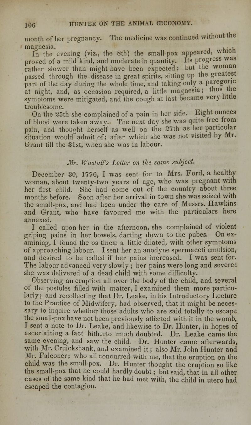 month of her pregnancy. The medicine was continued without the magnesia. In the evening (viz.. the 8th) the small-pox appeared, wnicn proved of a mild kind, and moderate in quantity. Its progress was rather slower than might have been expected; but the woman passed through the disease in great spirits, sitting up the greatest part of the day during the whole time, and taking only a paregoric, at night, and, as occasion required, a little magnesia; thus the symptoms were mitigated, and the cough at last became very little troublesome. On the 25th she complained of a pain in her side. Eight ounces of blood were taken awav. The next day she was quite free from pain, and thought herself as well on the 27th as her particular situation would admit of; after which she was not visited by Mr. Grant till the 31st, when she was in labour. Mr. WastaWs Letter on the same subject. December 30, 1776, I was sent for to Mrs. Ford, a healthy woman, about twenty-two years of age, who was pregnant with her first child. She had come out of the country about three months before. Soon after her arrival in town she was seized with the small-pox, and had been under the care of Messrs. Hawkins and Grant, who have favoured me with the particulars here annexed. I called upon her in the afternoon, she complained of violent griping pains in her bowels, darting down to the pubes. On ex- amining, I found the os tincse a little dilated, with other symptoms of approaching labour. I sent her an anodyne spermaceti emulsion, and desired to be called if her pains increased. I was sent for. The labour advanced very slowly ; her pains were long and severe: she was delivered of a dead child with some difficulty. Observing an eruption all over the body of the child, and several of the pustules filled with matter, I examined them more particu- larly; and recollecting that Dr. Leake, in his Introductory Lecture to the Practice of Midwifery, had observed, that it might be neces- sary to inquire whether those adults who are said totally to escape the small-pox have not been previously affected with it in the womb, I sent a note to Dr. Leake, and likewise to Dr. Hunter, in hopes of ascertaining a fact hitherto much doubted. Dr. Leake came the same evening, and saw the child. Dr. Hunter came afterwards, with Mr. Cruickshank, and examined it; also Mr. John Hunter and Mr. Falconer; who all concurred with me, that the eruption on the child was the small-pox. Dr. Hunter thought the eruption so like the small-pox that he could hardly doubt; but said, that in all other cases of the same kind that he had met with, the child in utero had escaped the contagion.