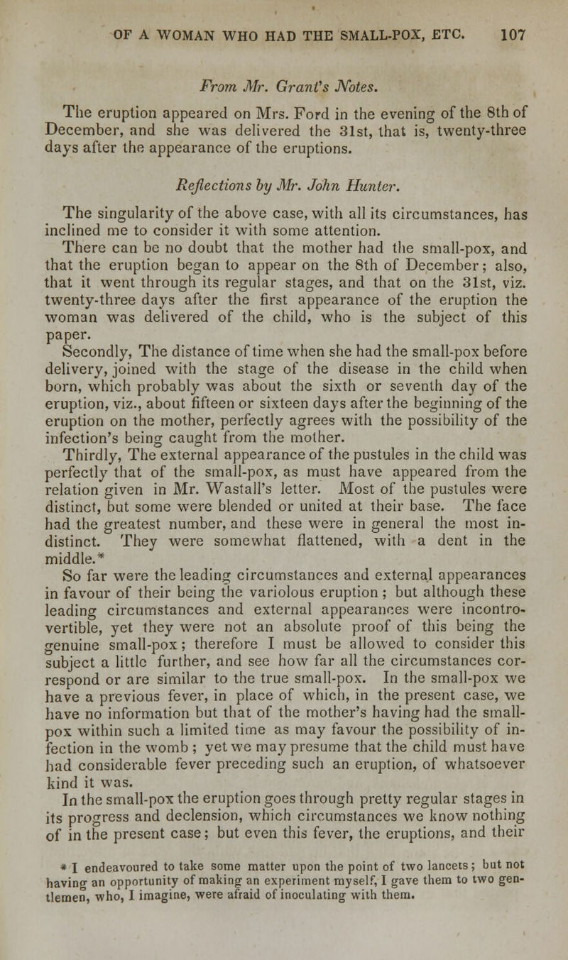 From Mr. Grant's Notes. The eruption appeared on Mrs. Ford in the evening of the 8th of December, and she was delivered the 31st, that is, twenty-three days after the appearance of the eruptions. Reflections by Mr. John Hunter. The singularity of the above case, with all its circumstances, has inclined me to consider it with some attention. There can be no doubt that the mother had the small-pox, and that the eruption began to appear on the 8th of December; also, that it went through its regular stages, and that on the 31st, viz. twenty-three days after the first appearance of the eruption the woman was delivered of the child, who is the subject of this paper. Secondly, The distance of time when she had the small-pox before delivery, joined with the stage of the disease in the child when born, which probably was about the sixth or seventh day of the eruption, viz., about fifteen or sixteen days after the beginning of the eruption on the mother, perfectly agrees with the possibility of the infection's being caught from the mother. Thirdly, The external appearance of the pustules in the child was perfectly that of the small-pox, as must have appeared from the relation given in Mr. WastalPs letter. Most of the pustules were distinct, but some were blended or united at their base. The face had the greatest number, and these were in genera] the most in- distinct. They were somewhat flattened, with a dent in the middle.* So far were the leading circumstances and external appearances in favour of their being the variolous eruption ; but although these leading circumstances and external appearances were incontro- vertible, yet they were not an absolute proof of this being the genuine small-pox; therefore I must be allowed to consider this subject a little further, and see how far all the circumstances cor- respond or are similar to the true small-pox. In the small-pox we have a previous fever, in place of which, in the present case, we have no information but that of the mother's having had the small- pox within such a limited time as may favour the possibility of in- fection in the womb ; yet we may presume that the child must have had considerable fever preceding such an eruption, of whatsoever kind it was. In the small-pox the eruption goes through pretty regular stages in its progress and declension, which circumstances we know nothing of in the present case; but even this fever, the eruptions, and their * I endeavoured to take some matter upon the point of two lancets; but not having an opportunity of making an experiment myself, I gave them to two gen- tlemen, who, I imagine, were afraid of inoculating with them.
