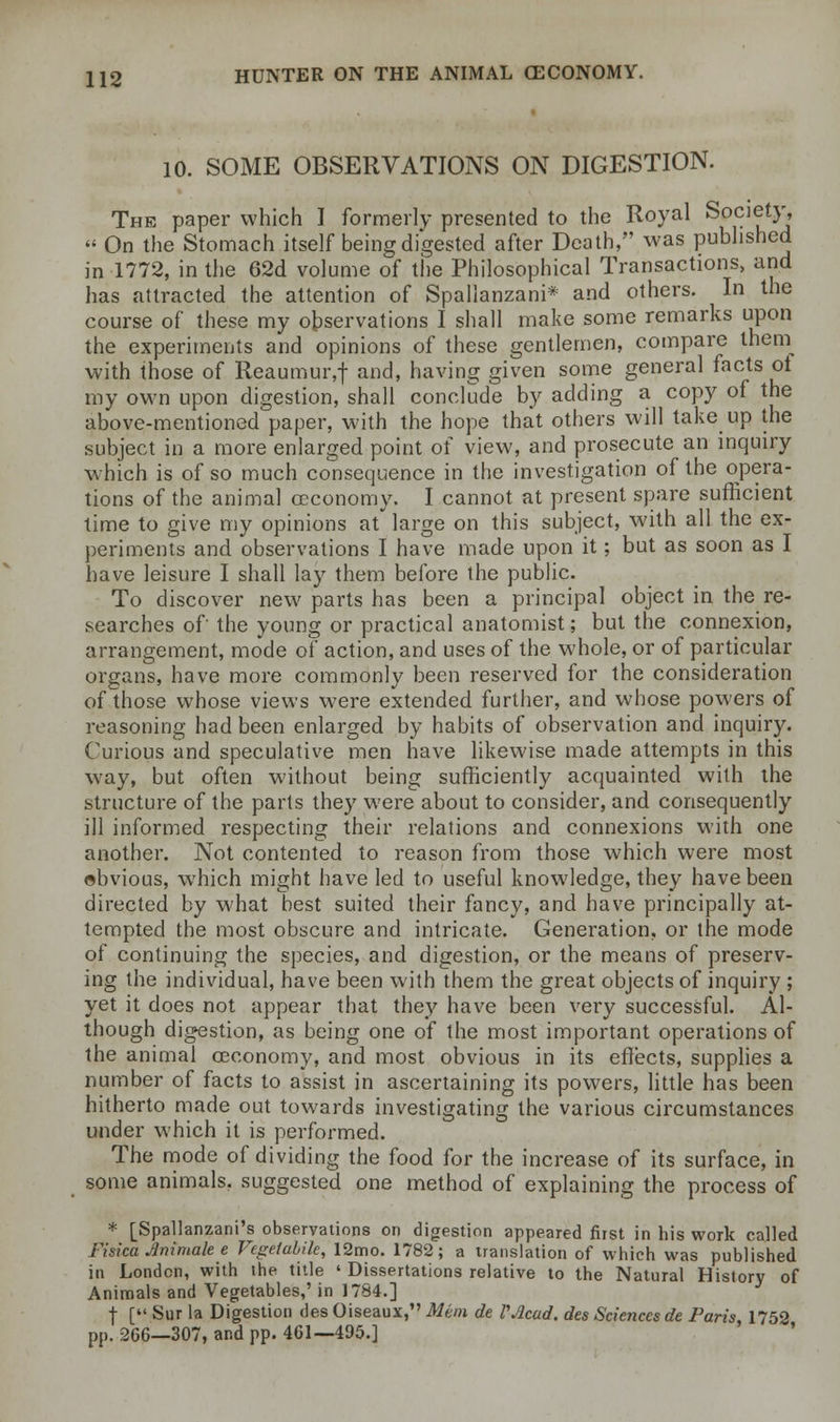 10. SOME OBSERVATIONS ON DIGESTION. The paper which I formerly presented to the Royal Society, « On the Stomach itself being digested after Death, was published in 1772, in the 62d volume of the Philosophical Transactions, and has attracted the attention of Spallanzani* and others. In the course of these my observations I shall make some remarks upon the experiments and opinions of these gentlemen, compare them with those of Reaumur,f and, having given some general facts of my own upon digestion, shall conclude by adding a copy of the above-mentioned paper, with the hope that others will take up the subject in a more enlarged point of view, and prosecute an inquiry which is of so much consequence in the investigation of the opera- tions of the animal ceconomy. I cannot at present spare sufficient time to give my opinions at large on this subject, with all the ex- periments and observations I have made upon it; but as soon as I have leisure I shall lay them before the public. To discover new parts has been a principal object in the re- searches of the young or practical anatomist; but the connexion, arrangement, mode of action, and uses of the. whole, or of particular organs, have more commonly been reserved for the consideration of those whose views were extended further, and whose powers of reasoning had been enlarged by habits of observation and inquiry. Curious and speculative men have likewise made attempts in this way, but often without being sufficiently acquainted with the structure of the parts they were about to consider, and consequently ill informed respecting their relations and connexions with one another. Not contented to reason from those which were most obvious, which might have led to useful knowledge, they have been directed by what best suited their fancy, and have principally at- tempted the most obscure and intricate. Generation, or the mode of continuing the species, and digestion, or the means of preserv- ing the individual, have been with them the great objects of inquiry ; yet it does not appear that they have been very successful. Al- though digestion, as being one of the most important operations of the animal ceconomy, and most obvious in its effects, supplies a number of facts to assist in ascertaining its powers, little has been hitherto made out towards investigating the various circumstances under which it is performed. The mode of dividing the food for the increase of its surface, in some animals, suggested one method of explaining the process of * [Spallanzani's observations on digestion appeared first in his work called Fisica Animate e Vegetable, 12mo. 1782; a translation of which was published in London, with the title ' Dissertations relative to the Natural History of Animals and Vegetables,' in 17S4.] ■(• [ Sur la Digestion des Oiseaux, Mem de VAcud. des Sciences de Paris 1752 pp. 266—307, and pp. 461—495.]