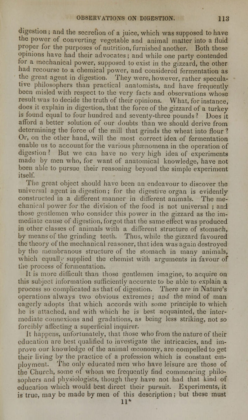 digestion ; and the secretion of a juice, which was supposed to have the power of converting vegetable and animal matter into a fluid proper for the purposes of nutrition, furnished another. Both these opinions have had their advocates; and while one party contended for a mechanical power, supposed to exist in the gizzard, the other had recourse to a chemical power, and considered fermentation as the great agent in digestion. They were, however, rather specula- tive philosophers than practical anatomists, and have frequently been misled with respect to the very facts and observations whose result was to decide the truth of their opinions. What, for instance, does it explain in digestion, that the force of the gizzard of a turkey is found equal to four hundred and seventy-three pounds? Does it afford a better solution of our doubts than we should derive from determining the force of the mill that grinds the wheat into flour 1 Or, on the other hand, will the most correct idea of fermentation enable us to account for the various phenomena in the operation of digestion? But we can have no very high idea of experiments made by men who, for want of anatomical knowledge, have not been able to pursue their reasoning beyond the simple experiment itself. The great object should have been an endeavour to discover the universal agent in digestion; for the digestive organ is evidently constructed in a different manner in different animals. The me- chanical power for the division of the food is not universal ; and those gentlemen who consider this power in the gizzard as the im- mediate cause of digestion, forgot that the same effect was produced in other classes of animals with a different structure of stomach, by means of the grinding teeth. Thus, while the gizzard favoured the theory of the mechanical reasoner, that idea was again destroyed by the membranous structure of the stomach in many animals, which equally supplied the chemist with arguments in favour of the process of fermentation. It is more difficult than those gentlemen imagine, to acquire on this subject information sufficiently accurate to be able to explain a process so complicated as that of digestion. There are in Nature's operations always two obvious extremes; and the mind of man eagerly adopts that which accords with some principle to which he is attached, and with which he is best acquainted, the inter- mediate connexions and gradations, as being less striking, not so forcibly affecting a superficial inquirer. It happens, unfortunately, that those who from the nature of their education arc best qualified to investigate the intricacies, and im- prove our knowledge of the animal oeeonomy, are compelled to get their living by the practice of a profession which is constant em- ployment. The only educated men who have leisure are those of the Church, some of whom we frequently find commencing philo- sophers and physiologists, though they have not had that kind of education which would best direct their pursuit. Experiments, it is true, may be made by men of this description; but these must 11*